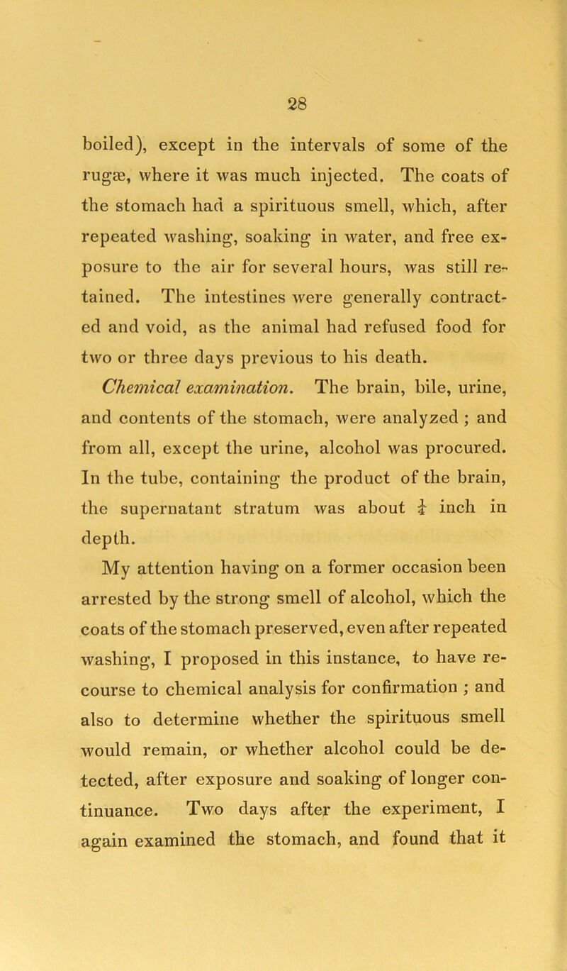 boiled), except in the intervals of some of the rugae, where it was much injected. The coats of the stomach had a spirituous smell, which, after repeated washing, soaking in water, and free ex- posure to the air for several hours, was still re- tained. The intestines were generally contract- ed and void, as the animal had refused food for two or three days previous to his death. Chemical examination. The brain, bile, urine, and contents of the stomach, were analyzed ; and from all, except the urine, alcohol was procured. In the tube, containing the product of the brain, the supernatant stratum was about i inch in depth. My attention having on a former occasion been arrested by the strong smell of alcohol, which the coats of the stomach preserved, even after repeated washing, I proposed in this instance, to have re- course to chemical analysis for confirmation ; and also to determine whether the spirituous smell would remain, or whether alcohol could be de- tected, after exposure and soaking of longer con- tinuance. Two days after the experiment, I again examined the stomach, and found that it