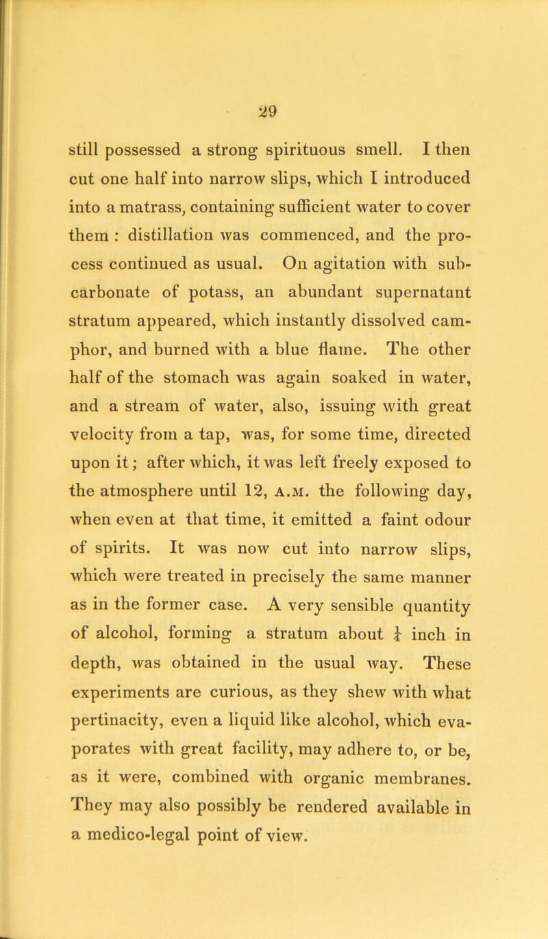 still possessed a strong spirituous smell. I then cut one half into narrow slips, which I introduced into a matrass, containing sufficient water to cover them : distillation was commenced, and the pro- cess continued as usual. On agitation with sub- carbonate of potass, an abundant supernatant stratum appeared, which instantly dissolved cam- phor, and burned with a blue flame. The other half of the stomach was again soaked in water, and a stream of water, also, issuing with great velocity from a tap, was, for some time, directed upon it; after which, it was left freely exposed to the atmosphere until 12, a.m. the following day, when even at that time, it emitted a faint odour of spirits. It was now cut into narrow slips, which were treated in precisely the same manner as in the former case. A very sensible quantity of alcohol, forming a stratum about * inch in depth, was obtained in the usual way. These experiments are curious, as they shew with what pertinacity, even a liquid like alcohol, which eva- porates with great facility, may adhere to, or be, as it were, combined with organic membranes. They may also possibly be rendered available in a medico-legal point of view.