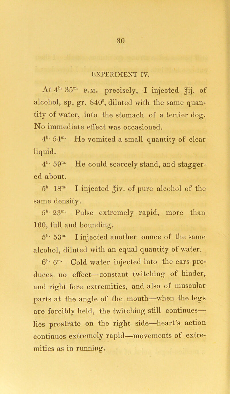 EXPERIMENT IV. At 4ht 35ra- p.m. precisely, I injected ^ij. of alcohol, sp. gr. 840°, diluted with the same quan- tity of water, into the stomach of a terrier dog. No immediate effect was occasioned. 4h' 54m- He vomited a small quantity of clear liquid. 4h- 59m- He could scarcely stand, and stagger- ed about. 5h- 18m< I injected ^iv. of pure alcohol of the same density. 5h- 23m- Pulse extremely rapid, more than 1G0, full and bounding. 5hl 53m- I injected another ounce of the same alcohol, diluted with an equal quantity of water. 6h- Gm‘ Cold water injected into the ears pro- duces no effect—constant twitching of hinder, and right fore extremities, and also of muscular parts at the angle of the mouth—when the legs are forcibly held, the twitching still continues— lies prostrate on the right side—heart’s action continues extremely rapid—movements of extre- mities as in running.