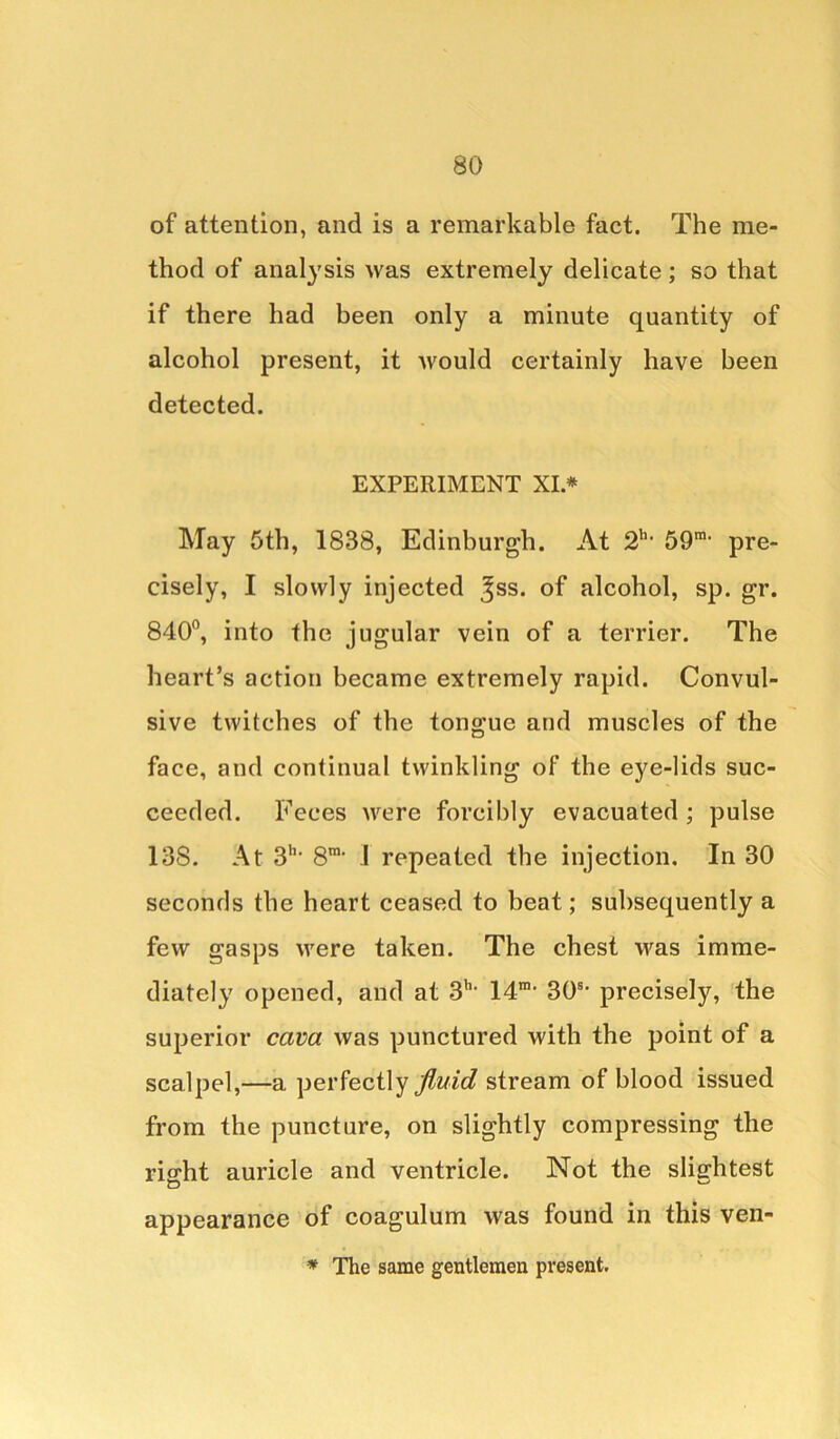 of attention, and is a remarkable fact. The me- thod of analysis was extremely delicate; so that if there had been only a minute quantity of alcohol present, it would certainly have been detected. EXPERIMENT XI.* May 5th, 1838, Edinburgh. At 2h> 59ra' pre- cisely, I slowly injected ^ss. of alcohol, sp. gr. 840°, into the jugular vein of a terrier. The heart’s action became extremely rapid. Convul- sive twitches of the tongue and muscles of the face, and continual twinkling of the eye-lids suc- ceeded. Feces were forcibly evacuated ; pulse 138. At 3h> S1, i repeated the injection. In 30 seconds the heart ceased to beat; subsequently a few gasps were taken. The chest was imme- diately opened, and at 3h‘ Id1, 30s’ precisely, the superior cava was punctured with the point of a scalpel,—a perfectly fluid stream of blood issued from the puncture, on slightly compressing the riffht auricle and ventricle. Not the slightest appearance of coagulum was found in this ven- * The same gentlemen present.