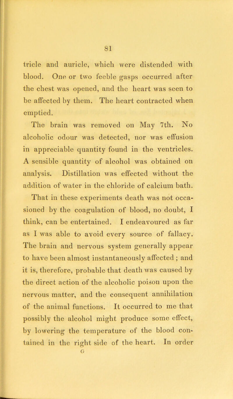 tricle and auricle, which were distended with blood. One or two feeble gasps occurred after the chest was opened, and the heart was seen to be affected by them. The heart contracted when emptied. The brain was removed on May 7th. No alcoholic odour was detected, nor was effusion in appreciable quantity found in the ventricles. A sensible quantity of alcohol was obtained on analysis. Distillation was effected without the addition of water in the chloride of calcium bath. That in these experiments death was not occa- sioned by the coagulation of blood, no doubt, I think, can be entertained. I endeavoured as far as I was able to avoid every source of fallacy. The brain and nervous system generally appear to have been almost instantaneously affected ; and it is, therefore, probable that death was caused by the direct action of the alcoholic poison upon the nervous matter, and the consequent annihilation of the animal functions. It occurred to me that possibly the alcohol might produce some effect, by lowering the temperature of the blood con- tained in the right side of the heart. In order G