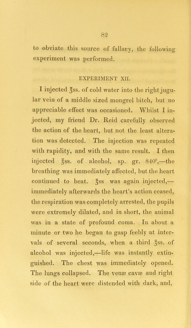 to obviate this source of fallacy, the following* experiment was performed. EXPERIMENT XII. I injected ^ss. of cold water into the right jugu- lar vein of a middle sized mongrel bitch, but no appreciable effect was occasioned. Whilst I in- jected, my friend Dr. Reid carefully observed the action of the heart, but not the least altera- tion was detected. The injection was repeated with rapidity, and with the same result. I then injected ^ss. of alcohol, sp. gr. 840°,—the breathing was immediately affected, but the heart continued to beat, ^ss was again injected,— immediately afterwards the heart’s action ceased, the respiration was completely arrested, the pupils were extremely dilated, and in short, the animal was in a state of profound coma. In about a minute or two he began to gasp feebly at inter- vals of several seconds* when a third ^ss. of alcohol was injected,—life was instantly extin- guished. The chest was immediately opened. The lungs collapsed. The venm cavae and right side of the heart were distended with dark, and,