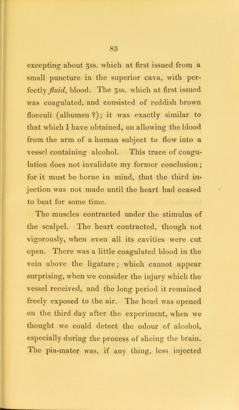 excepting about 3ss. which at first issued from a small puncture in the superior cava, with per- fectly fluid, blood. The 3ss. which at first issued was coagulated, and consisted of reddish brown flocculi (albumen?); it was exactly similar to that which I have obtained, on allowing the blood from the arm of a human subject to flow into a vessel containing alcohol. This trace of coagu- lation does not invalidate my former conclusion; for it must be borne in mind, that the third in- jection was not made until the heart had ceased to beat for some time. The muscles contracted under the stimulus of the scalpel. The heart contracted, though not vigorously, when even all its cavities were cut open. There was a little coagulated blood in the vein above the ligature; which cannot appear surprising, when we consider the injury which the vessel received, and the long period it remained freely exposed to the air. The head was opened on the third day after the experiment, when we thought we could detect the odour of alcohol, especially during the process of slicing the brain. The pia-mater was, if any thing, less injected