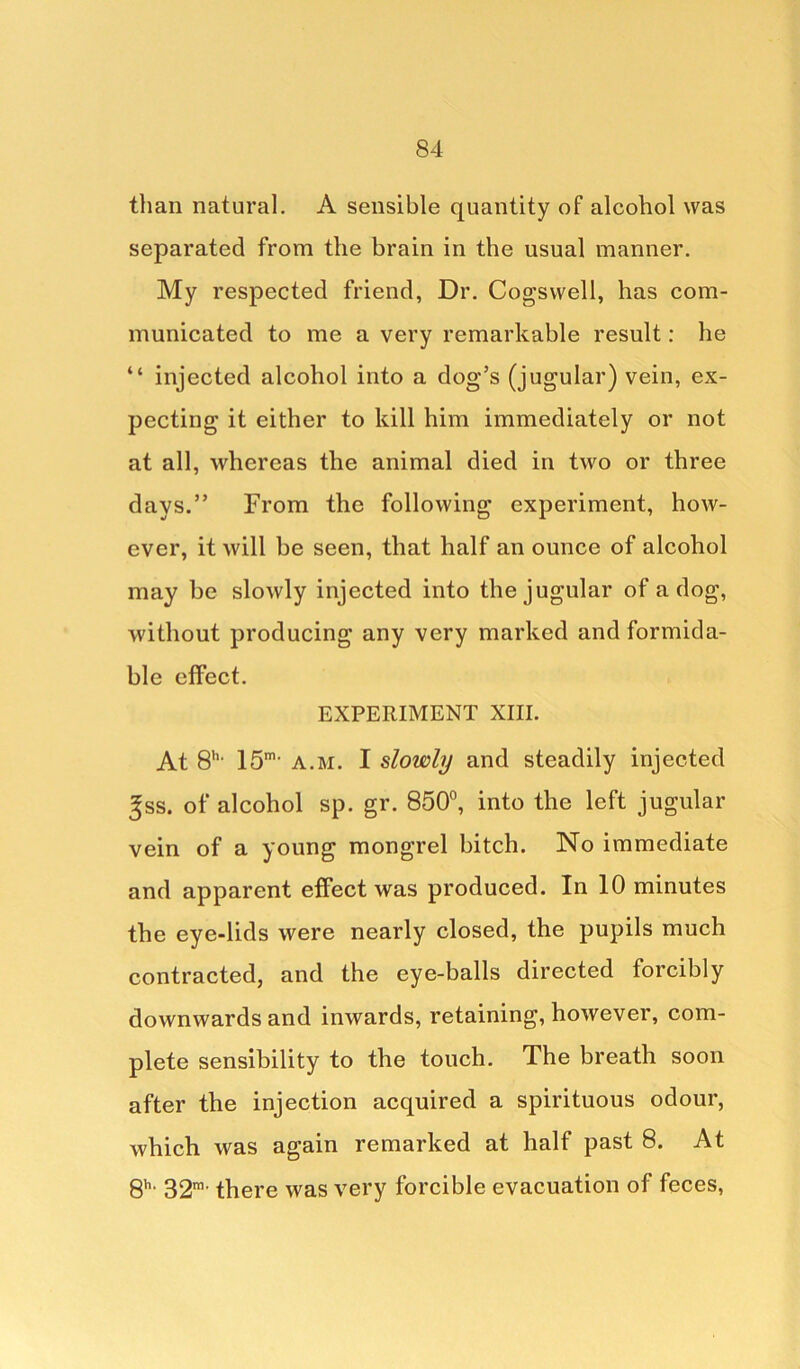 than natural. A sensible quantity of alcohol was separated from the brain in the usual manner. My respected friend, Dr. Cogswell, has com- municated to me a very remarkable result: he “ injected alcohol into a dog’s (jugular) vein, ex- pecting it either to kill him immediately or not at all, whereas the animal died in two or three days.” From the following experiment, how- ever, it will be seen, that half an ounce of alcohol may be slowly injected into the jugular of a dog, without producing any very marked and formida- ble effect. EXPERIMENT XIII. At 8’1, 15m> a.m. I slowly and steadily injected ^ss. of alcohol sp. gr. 850°, into the left jugular vein of a young mongrel bitch. No immediate and apparent effect was produced. In 10 minutes the eye-lids were nearly closed, the pupils much contracted, and the eye-balls directed forcibly downwards and inwards, retaining, however, com- plete sensibility to the touch. The breath soon after the injection acquired a spirituous odour, which was again remarked at half past 8. At 8h- 32m- there was very forcible evacuation of feces,