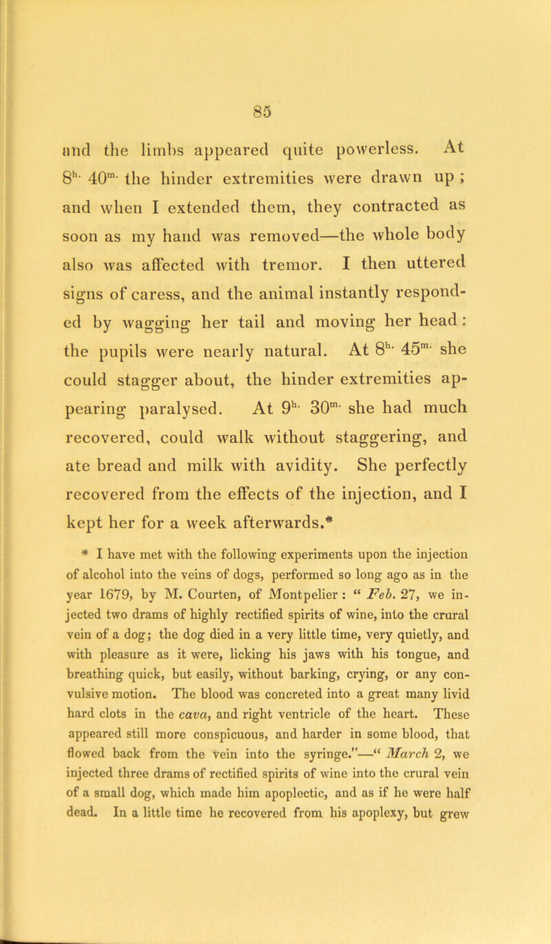 and the limbs appeared quite powerless. At gh. 4Qm. ||le hin(ier extremities were drawn up ; and when I extended them, they contracted as soon as my hand was removed—the whole body also was affected with tremor. I then uttered signs of caress, and the animal instantly respond- ed by wagging her tail and moving her head : the pupils were nearly natural. At 8h- 45m' she could stagger about, the hinder extremities ap- pearing paralysed. At 9h- 30m' she had much recovered, could walk without staggering, and ate bread and milk with avidity. She perfectly recovered from the effects of the injection, and I kept her for a week afterwards.* * I have met with the following experiments upon the injection of alcohol into the veins of dogs, performed so long ago as in the year 1679, by M. Courten, of Montpelier : “ Feb. 27, we in- jected two drams of highly rectified spirits of wine, into the crural vein of a dog; the dog died in a very little time, very quietly, and with pleasure as it were, licking his jaws with his tongue, and breathing quick, but easily, without barking, crying, or any con- vulsive motion. The blood was concreted into a great many livid hard clots in the cava, and right ventricle of the heart. These appeared still more conspicuous, and harder in some blood, that flowed back from the vein into the syringe.—“ March 2, we injected three drams of rectified spirits of wine into the crural vein of a small dog, which made him apoplectic, and as if he were half dead. In a little time he recovered from his apoplexy, but grew