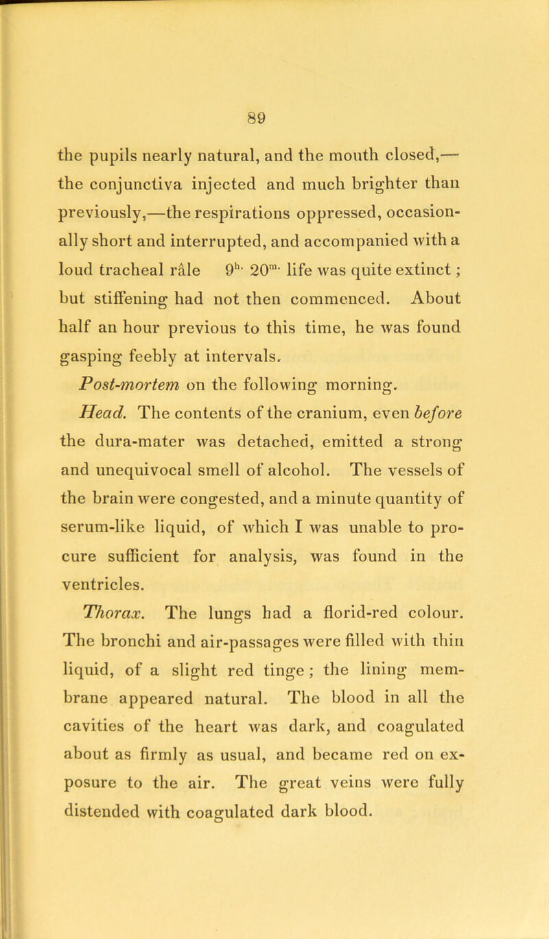 the pupils nearly natural, and the mouth closed,— the conjunctiva injected and much brighter than previously,—the respirations oppressed, occasion- ally short and interrupted, and accompanied with a loud tracheal rale 9h- 20m- life was quite extinct; but stiffening had not then commenced. About half an hour previous to this time, he was found gasping feebly at intervals. Post-morte?n on the following morning. Head. The contents of the cranium, even before the dura-mater was detached, emitted a strong and unequivocal smell of alcohol. The vessels of the brain were congested, and a minute quantity of serum-like liquid, of which I was unable to pro- cure sufficient for analysis, was found in the ventricles. Thorax. The lungs had a florid-red colour. The bronchi and air-passages were filled with thin liquid, of a slight red tinge; the lining mem- brane appeared natural. The blood in all the cavities of the heart was dark, and coagulated about as firmly as usual, and became red on ex- posure to the air. The great veins were fully distended with coagulated dark blood.