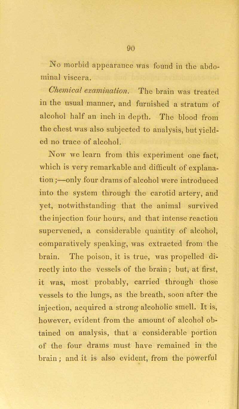 No morbid appearance was found in the abdo- minal viscera. Chemical examination. The brain was treated in the usual manner, and furnished a stratum of alcohol half an inch in depth. The blood from the chest was also subjected to analysis, but yield- ed no trace of alcohol. Now we learn from this experiment one fact, which is very remarkable and difficult of explana- tion ;—only four drams of alcohol were introduced into the system through the carotid artery, and yet, notwithstanding that the animal survived the injection four hours, and that intense reaction supervened, a considerable quantity of alcohol, comparatively speaking, was extracted from the brain. The poison, it is true, was propelled di- rectly into the vessels of the brain; but, at first, it was, most probably, carried through those vessels to the lungs, as the breath, soon after the injection, acquired a strong alcoholic smell. It is, however, evident from the amount of alcohol ob- tained on analysis, that a considerable portion of the four drams must have remained in the brain; and it is also evident, from the powerful