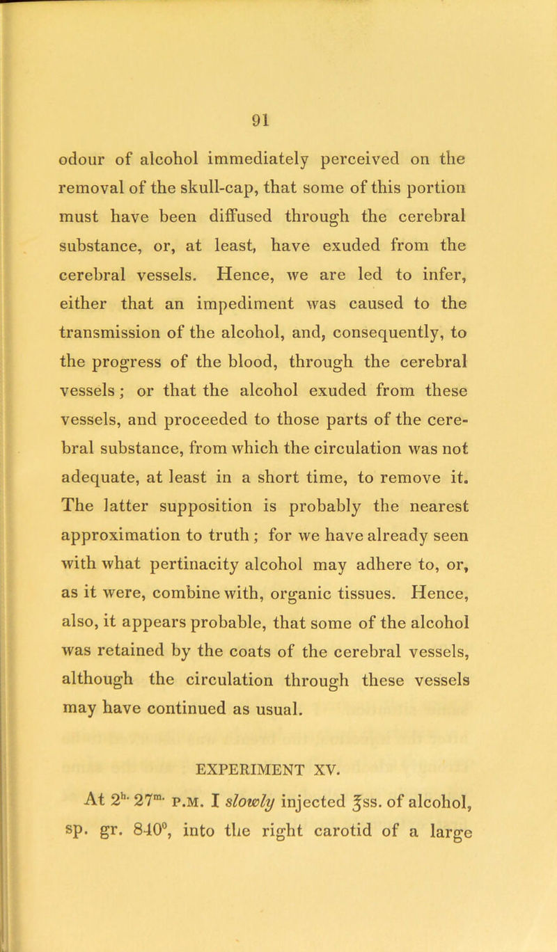 odour of alcohol immediately perceived on the removal of the skull-cap, that some of this portion must have been diffused through the cerebral substance, or, at least, have exuded from the cerebral vessels. Hence, we are led to infer, either that an impediment was caused to the transmission of the alcohol, and, consequently, to the progress of the blood, through the cerebral vessels; or that the alcohol exuded from these vessels, and proceeded to those parts of the cere- bral substance, from which the circulation was not adequate, at least in a short time, to remove it. The latter supposition is probably the nearest approximation to truth ; for we have already seen with what pertinacity alcohol may adhere to, or, as it were, combine with, organic tissues. Hence, also, it appears probable, that some of the alcohol was retained by the coats of the cerebral vessels, although the circulation through these vessels may have continued as usual. EXPERIMENT XV. At 2h> 27m' p.m. I slowly injected ^ss. of alcohol, sp. gr. 840°, into the right carotid of a large