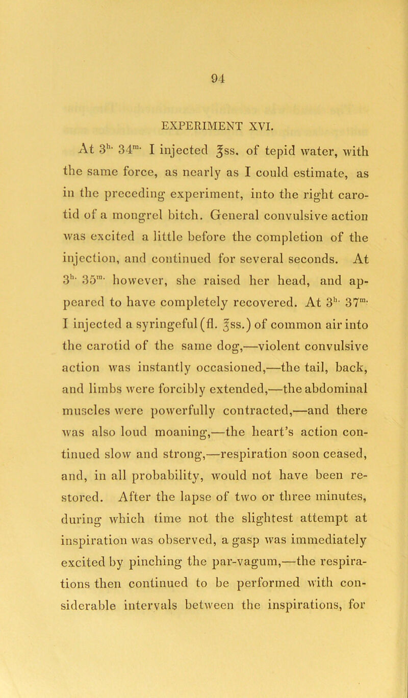 EXPERIMENT XVI. At 3'1, 34ni- I injected ^ss. of tepid water, with the same force, as nearly as I could estimate, as in the preceding experiment, into the right caro- tid of a mongrel bitch. General convulsive action was excited a little before the completion of the injection, and continued for several seconds. At 3h‘ 35’' however, she raised her head, and ap- peared to have completely recovered. At 3h- 37m< I injected a syringeful (fl. ^ss.) of common air into the carotid of the same dog,—violent convulsive action was instantly occasioned,—the tail, back, and limbs were forcibly extended,—the abdominal muscles were powerfully contracted,—and there was also loud moaning,—the heart’s action con- tinued slow and strong,—respiration soon ceased, and, in all probability, would not have been re- stored. After the lapse of two or three minutes, during which time not the slightest attempt at inspiration was observed, a gasp was immediately excited by pinching the par-vagum,—the respira- tions then continued to be performed with con- siderable intervals between the inspirations, for