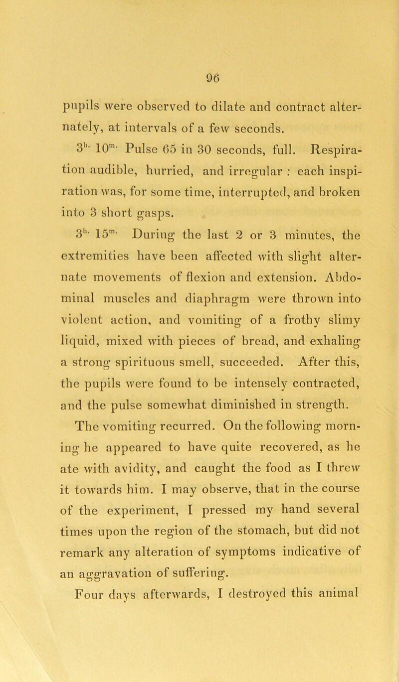 pupils were observed to dilate and contract alter- nately, at intervals of a few seconds. 3h* 10m> Pulse 65 in 30 seconds, full. Respira- tion audible, hurried, and irregular : each inspi- ration was, for some time, interrupted, and broken into 3 short gasps. 3h- 15m- During the last 2 or 3 minutes, the extremities have been affected with slight alter- nate movements of flexion and extension. Abdo- minal muscles and diaphragm were thrown into violent action, and vomiting of a frothy slimy liquid, mixed with pieces of bread, and exhaling a strong spirituous smell, succeeded. After this, the pupils were found to be intensely contracted, and the pulse somewhat diminished in strength. The vomiting recurred. On the following morn- ing he appeared to have quite recovered, as he ate with avidity, and caught the food as I threw it towards him. I may observe, that in the course of the experiment, I pressed my hand several times upon the region of the stomach, but did not remark any alteration of symptoms indicative of an aggravation of suffering. Four days afterwards, I destroyed this animal