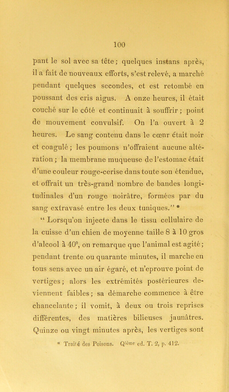 pant le sol avec sa tete; quelques instans apres, il a fait de nouveaux efforts, s’est releve, a marche pendant quelques secondes, et est retombe en poussant des cris aigus. A onze heures, il etait couclie sur 1c cote et continuait a souffrir; point de mouvement convulsif. On l’a ouvert a 2 heures. Le sang contenu dans le ccenr etait noir et coagule ; les poumons n’offraicnt aucune alte- ration ; la membrane muqueuse de l’estoinac etait d’unecouleur rouge-cerise danstoute son etendue, et offrait un tres-grand nombre de bandes longi- tudinales d’un rouge noiratre, formees par du sang extravase entre les deux tuniques.” * “ Lorsqu’on injecte dans le tissu cellulaire de la cuisse d’un chien de moyenne taille 8 a 10 gros d’alcool a 40°, on remarque que l’animal est agite; pendant trente ou quarante minutes, il marche en tous sens avec un air egare, et n’eprouve point de vertiges; alors les extremites posterieures de- viennent faibles; sa demarche commence a etre chancelante; il vomit, a deux ou trois reprises differentes, des matieres bilieuses jaunatres. Quinze ou vingt minutes apres, les vertiges sont * Traile des Poisons. Q'cmc ed, T. 2, p. 412.