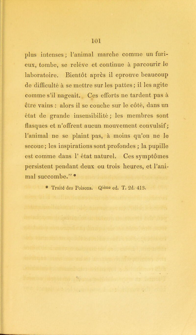 plus intenses; l’animal marche comme un furi- eux, tombe, se releve et continue a parcourir le laboratoire. Bientot apres il eprouve beaucoup de difficulty a se mettre sur les pattes ; il les agite comme s’il nageait. Ces efforts ne tardent pas a etre vains : alors il se couche sur le cote, dans un etat de grande insensibilite; les membres sont flasques et n’offrent aucun mouvement convulsif; l’animal ne se plaint pas, a moins qu’on ne le secoue; les inspirations sont profondes ; la pupille est comme dans 1’ etat naturel. Ces symptomes persistent pendant deux ou trois heures, et Pani- mal succombe.” *