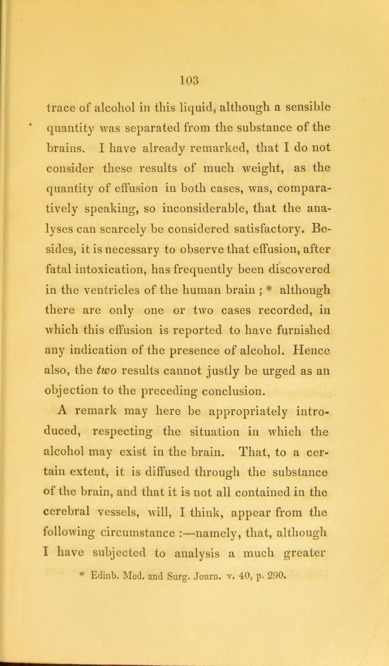 trace of alcohol in this liquid, although a sensible quantity was separated from the substance of the brains. I have already remarked, that I do not consider these results of much weight, as the quantity of effusion in both cases, was, compara- tively speaking, so inconsiderable, that the ana- lyses can scarcely be considered satisfactory. Be- sides, it is necessary to observe that effusion, after fatal intoxication, has frequently been discovered in the ventricles of the human brain ; * although there are only one or two cases recorded, in which this effusion is reported to have furnished any indication of the presence of alcohol. Hence also, the two results cannot justly be urged as an objection to the preceding conclusion. A remark may here be appropriately intro- duced, respecting the situation in which the alcohol may exist in the brain. That, to a cer- tain extent, it is diffused through the substance of the brain, and that it is not all contained in the cerebral vessels, will, I think, appear from the following circumstance :—namely, that, although I have subjected to analysis a much greater * Edinb. Med. and Surg. Journ. v. 40, p. 290.