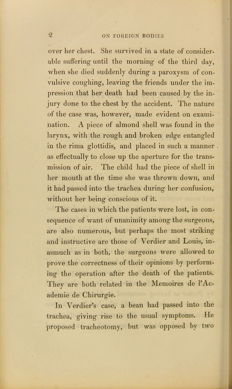 over her chest. She survived in a state of consider- able suffering1 until the morning- of the third day, when she died suddenly during a paroxysm of con- vulsive coughing, leaving the friends under the im- pression that her death had been caused by the in- jury done to the chest by the accident. The nature of the case was, however, made evident on exami- nation. A piece of almond shell was found in the larynx, with the rough and broken edge entangled in the rima glottidis, and placed in such a manner as effectually to close up the aperture for the trans- mission of air. The child had the piece of shell in her mouth at the time she was thrown down, and it had passed into the trachea during her confusion, Avithout her being conscious of it. The cases in which the patients were lost, in con- sequence of want of unanimity among the surgeons, are also numerous, but perhaps the most striking and instructive are those of Verdier and Louis, in- asmuch as in both, the surgeons were allowed to prove the correctness of their opinions by perform- ing the operation after the death of the patients. They are both related in the Memoires de l’Ac- ademie de Chirurgie. In Verdier’s case, a bean had passed into the trachea, giving rise to the usual symptoms. He proposed tracheotomy, but was opposed by two