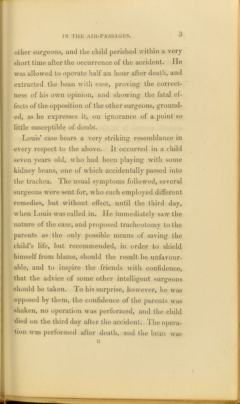 3 other surgeons, and the child perished within a very short time after the occurrence of tlie accident. He was allowed to operate half an hour after death, and extracted the bean with ease, proving the correct- ness of his own opinion, and showing' the fatal ef- fects of the opposition of the other surgeons, ground- ed, as he expresses it, on ignorance of a point so little susceptible of doubt. Louis’ case bears a very striking resemblance in every respect to the above. It occurred in a child seven years old, who had been playing with some kidney beans, one of which accidentally passed into the trachea. The usual symptoms followed, several surgeons were sent for, who each employed different remedies, but without effect, until the third day, when Louis was called in. He immediately saw the nature of the case, and proposed tracheotomy to the parents as the only possible means of saving the child’s life, but recommended, in order to shield himself from blame, should the result be unfavour- able, and to inspire the friends with confidence, that the advice of some other intelligent surgeons should be taken. To his surprise, however, he was opposed by them, the confidence of the parents was shaken, no operation was performed, and the child died on the third day after the accident. The opera- tion was performed after death, and the bean was B