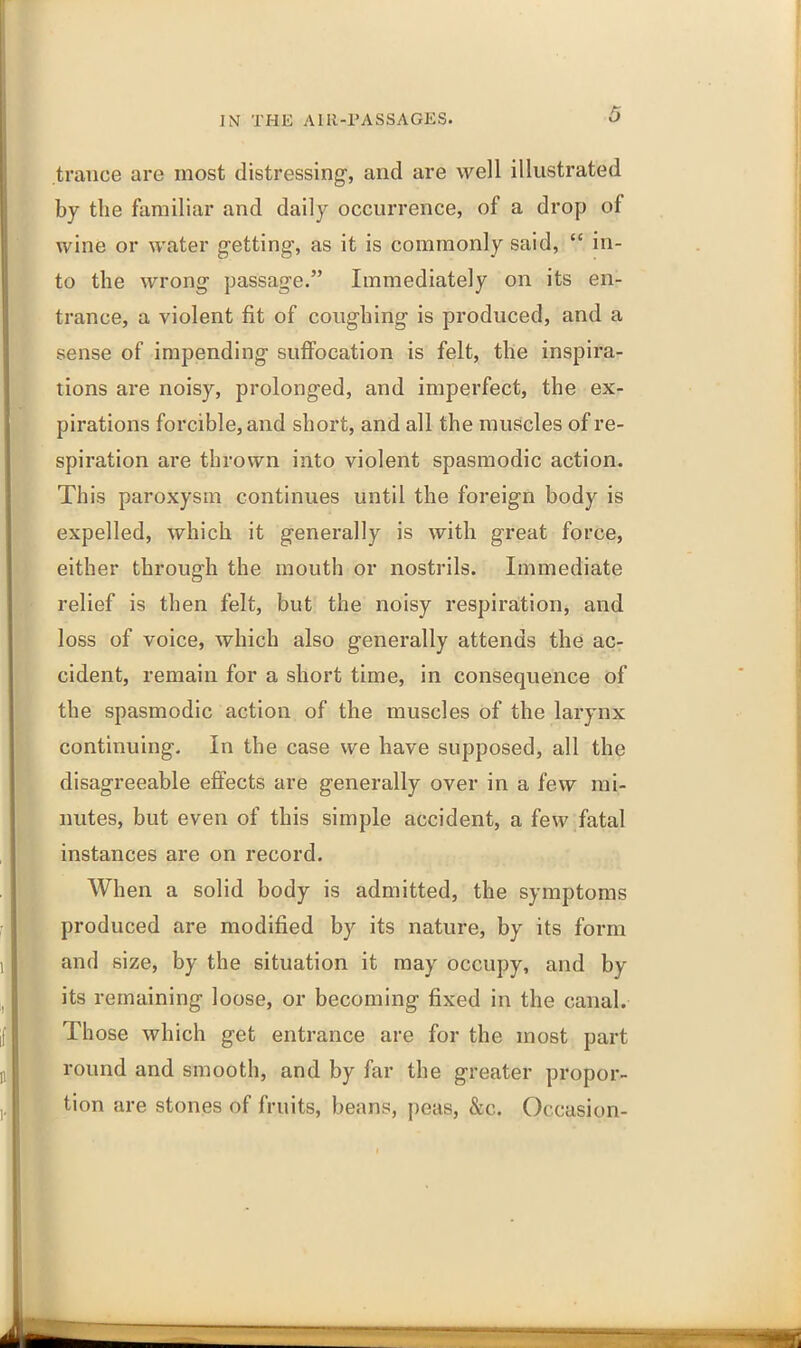 trance are most distressing, and are well illustrated by the familiar and daily occurrence, of a drop of wine or water getting, as it is commonly said, “ in- to the wrong passage.” Immediately on its en- trance, a violent fit of coughing is produced, and a sense of impending suffocation is felt, the inspira- tions are noisy, prolonged, and imperfect, the ex- pirations forcible, and short, and all the muscles of re- spiration are thrown into violent spasmodic action. This paroxysm continues until the foreign body is expelled, which it generally is with great force, either through the mouth or nostrils. Immediate relief is then felt, but the noisy respiration, and loss of voice, which also generally attends the ac- cident, remain for a short time, in consequence of the spasmodic action of the muscles of the larynx continuing. In the case we have supposed, all the disagreeable effects are generally over in a few mi- nutes, but even of this simple accident, a few fatal instances are on record. When a solid body is admitted, the symptoms produced are modified by its nature, by its form and size, by the situation it may occupy, and by its remaining loose, or becoming fixed in the canal. Those which get entrance are for the most part round and smooth, and by far the greater propor- tion are stones of fruits, beans, peas, &c. Occasion-