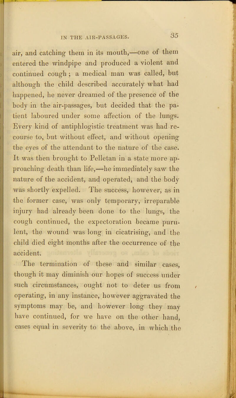 air, and catching them in its mouth,—one of them entered the windpipe and produced a violent and continued cough ; a medical man was called, but although the child described accurately what had happened, he never dreamed of the presence of the body in the air-passages, but decided that the pa- tient laboured under some affection of the lungs. Every kind of antiphlogistic treatment was had re- course to, but without effect, and without opening’ the eyes of the attendant to the nature of the case. It was then brought to Pelletan in a state more ap- proaching death than life,—he immediately saw the nature of the accident, and operated, and the body was shortly expelled. The success, however, as in the former case, was only temporary, irreparable injury had already been done to the lungs, the cough continued, the expectoration became puru- lent, the wound was long in cicatrising, and the child died eight months after the occurrence of the accident. The termination of these and similar cases, though it may diminish our hopes of success under such circumstances, ought not to deter us from operating, in any instance, however aggravated the symptoms may be, and however long they may have continued, for we have on the other hand, cases equal in severity to the above, in which the