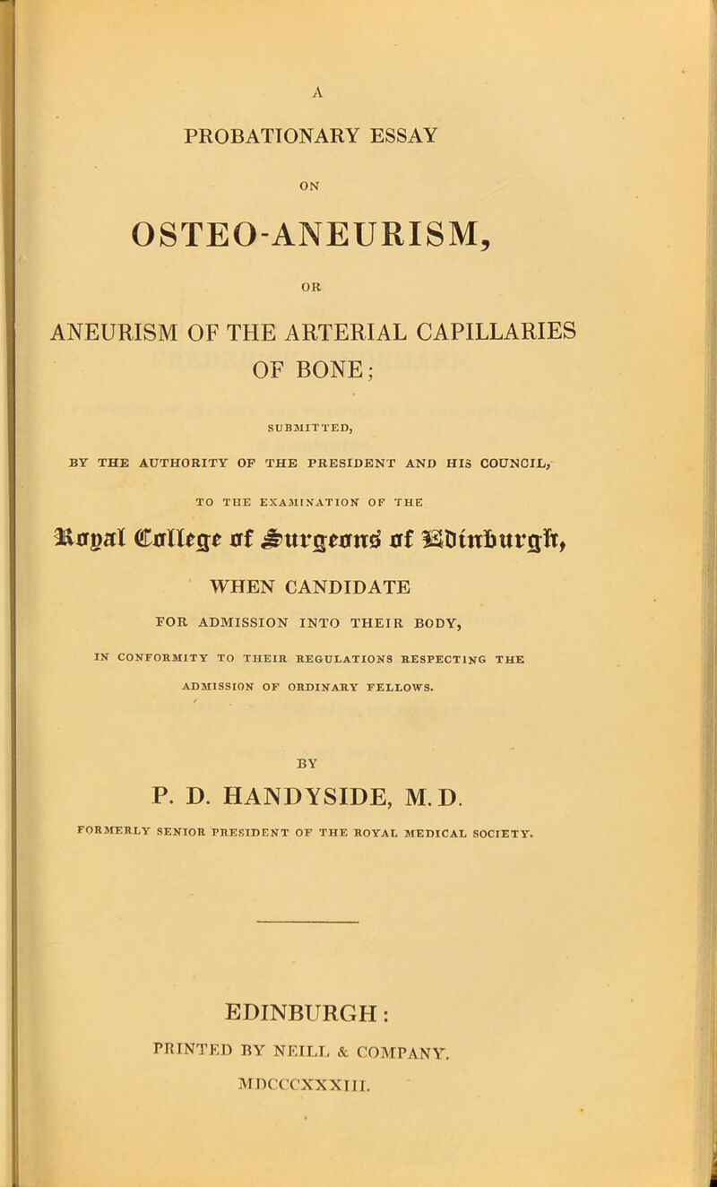 PROBATIONARY ESSAY ON OSTEO-ANEURISM, OR ANEURISM OF THE ARTERIAL CAPILLARIES OF BONE; SUBMITTED, BY THE AUTHORITY OP THE PRESIDENT AND HIS COUNCIL, TO THE EXAJIINATION OF THE ^a^aX €alU5e at ^uvQtan^ erf ISDmfiuvsft, WHEN CANDIDATE POR ADMISSION INTO THEIR BODY, IN CONFORMITY TO THEIR REGULATIONS RESPECTING THE ADMISSION OF ORDINARY FELLOWS. BY P. D. HANDYSIDE, M.D. FORMERLY SENIOR PRESIDENT OF THE ROYAL MEDICAL SOCIETY. EDINBURGH: PRINTED BY NEILI, & COMPANY. MDCCCXXXIII.