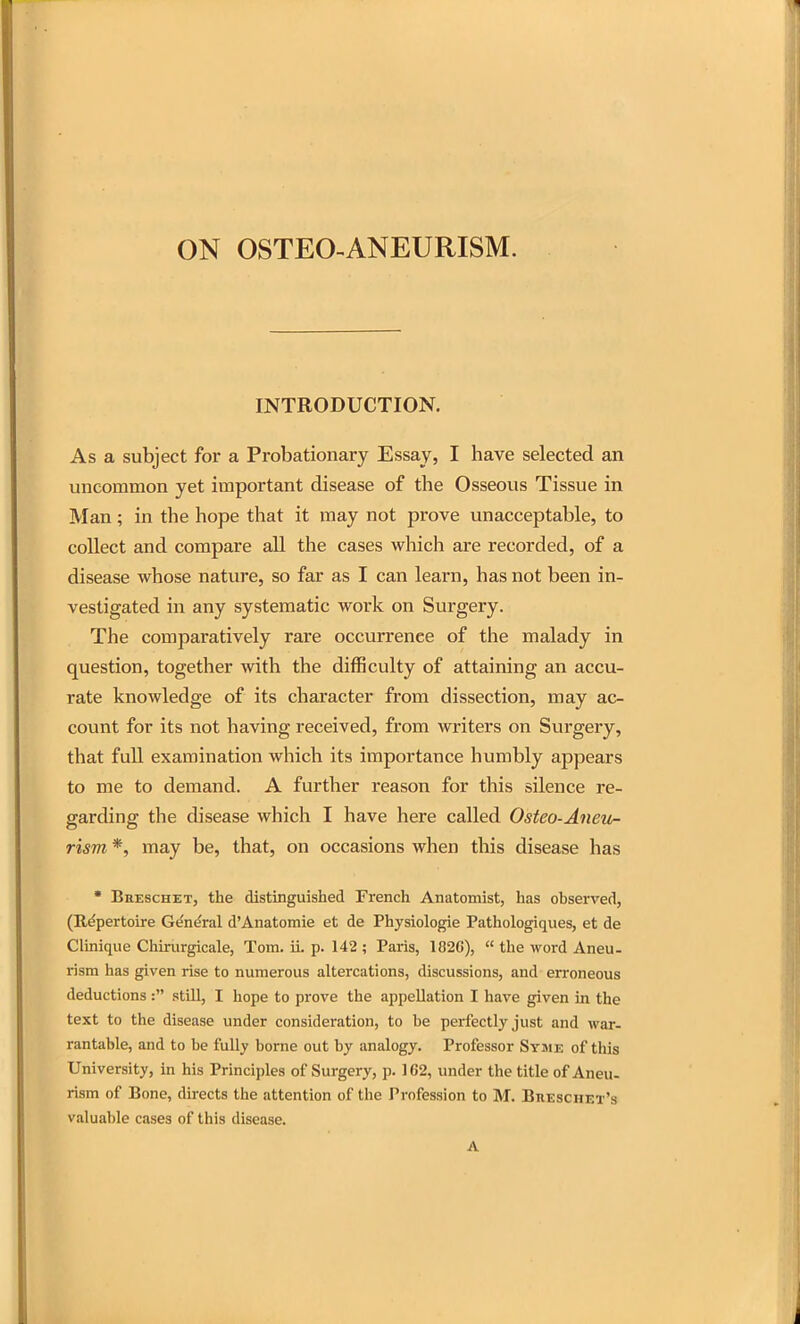 ON OSTEO-ANEURISM. INTRODUCTION. As a subject for a Probationary Essay, I have selected an uncommon yet important disease of the Osseous Tissue in Man; in the hope that it may not prove unacceptable, to collect and compare all the cases which are recorded, of a disease whose nature, so far as I can learn, has not been in- vestigated in any systematic work on Surgery. The comparatively rare occurrence of the malady in question, together with the difficulty of attaining an accu- rate knowledge of its character from dissection, may ac- count for its not having received, from writers on Surgery, that full examination which its importance humbly appears to me to demand. A further reason for this silence re- garding the disease which I have here called Osteo-Aneu- rism *, may be, that, on occasions when this disease has • BnESCHET, the distinguished French Anatomist, has observed, (Repertoire Ge'n^ral d'Anatomie et de Physiologie Pathologiques, et de Clinique Chirurgicale, Tom. ii. p. 142 ; Paris, 182C),  the word Aneu- rism has given rise to numerous altercations, discussions, and erroneous deductions: .still, I hope to prove the appellation I have given in the text to the disease under consideration, to be perfectly just and war- rantable, and to be fully borne out by analogy. Professor Sysie of this University, in his Principles of Surgery, p. 1C2, under the title of Aneu- rism of Bone, directs the attention of the Profession to M. Breschet's valuable cases of this disease. A