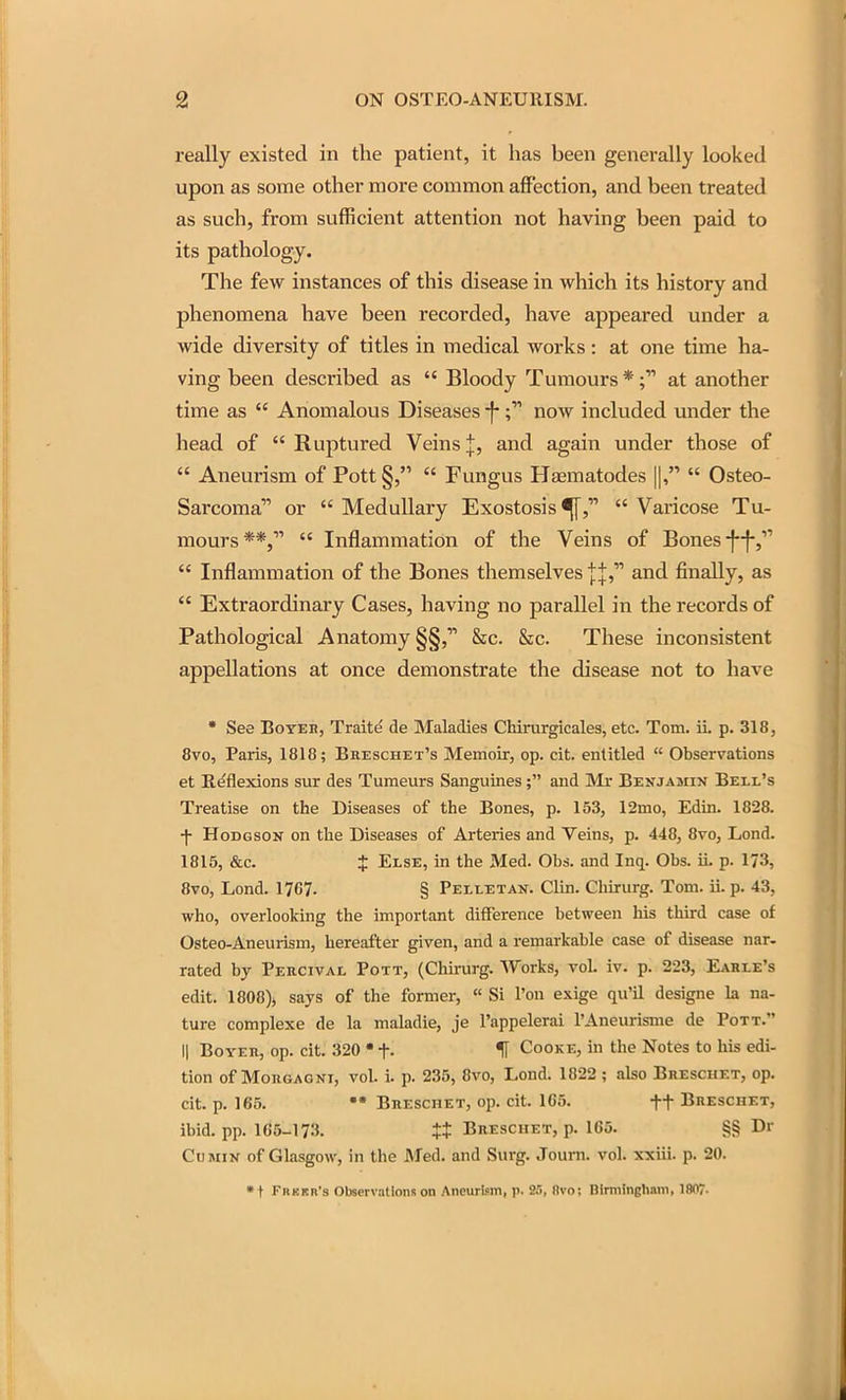 really existed in the patient, it has been generally looked upon as some other more common affection, and been treated as such, from sufficient attention not having been paid to its pathology. The few instances of this disease in which its history and phenomena have been recorded, have appeared under a wide diversity of titles in medical works: at one time ha- ving been described as Bloody Tumours * at another time as Anomalous Diseases -f- f now included imder the head of Ruptured Veins J, and again under those of Aneurism of Pott Fungus Hfematodes ||, Osteo- sarcoma or Medullary Exostosis Varicose Tu- mours**, Inflammation of the Veins of Bones •f-f-, Inflammation of the Bones themselves jj, and finally, as Extraordinary Cases, having no parallel in the records of Pathological Anatomy §§, &c. &c. These inconsistent appellations at once demonstrate the disease not to have • See BoYEH, Traite de Maladies CMrurgicales, etc. Tom. iL p. 318, 8vo, Paris, 1818; Breschet's Memoir, op. cit. entitled Observations et Reflexions sur des Tumours Sanguines; and Mr Benjamin Bell's Treatise on the Diseases of the Bones, p. 153, 12mo, Edin. 1828. f HoDGSOK on the Diseases of Arteries and Veins, p. 448, 8vo, Lond. 1815, &c. t Else, in the Med. Obs. and Inq. Obs. ii. p. 173, 8vo, Lond. 1767. § Pelletan. Clin. ChLrurg. Tom. ii. p. 43, who, overlooking the important difference between his third case of Osteo-Aneurism, hereafter given, and a remarkable case of disease nar. rated by Peecival Pott, (Chirurg. Works, vol iv. p. 223, Eahle's edit. 1808), says of the former, Si I'on exige qu'il designe la na- ture complexe de la maladie, je I'appelerai I'Aneurisme de Pott. II Boyeh, op. cit. 320 • f. H Cooke, in the Notes to his edi- tion of MoRGAQNi, vol. i. p. 235, 8vo, Lond. 1822 ; also Breschet, op. cit. p. 165. Breschet, op. cit. 165. ft Breschet, ibid. pp. 165-17.'}. Breschet, p. 165. §§ Dr Cumin of Glasgow, in the JMed. and Surg. Journ. vol. xxiii. p. 20. • t Frkkr's Observations on Aneurism, p. 2fl, 8vo! Birmingham, 1807-
