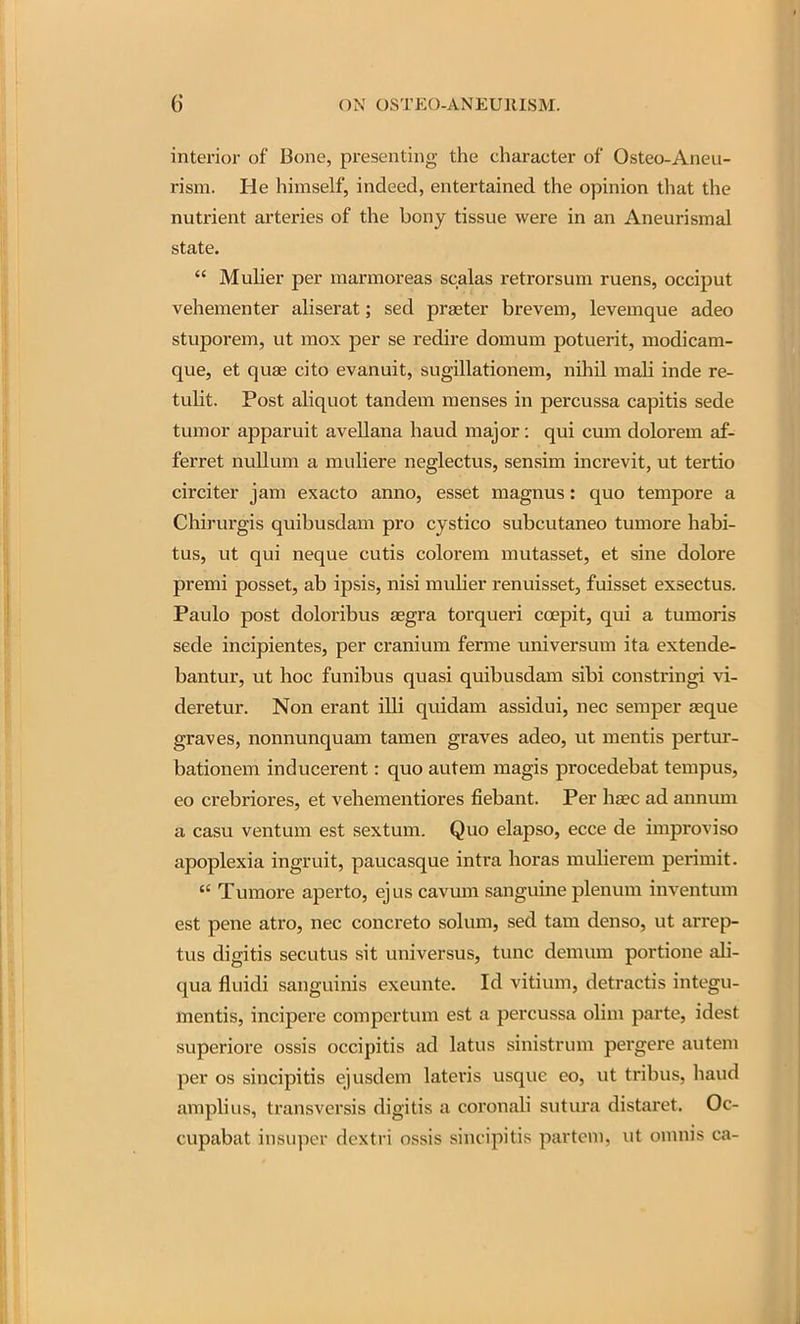 interior of Bone, presenting the character of Osteo-Aneu- rism. He himself, indeed, entertained the opinion that the nutrient arteries of the bony tissue were in an Aneurismal state.  Mulier per marmoreas scalas retrorsum ruens, occiput vehementer aliserat; sed praeter brevem, levemque adeo stuporem, ut mox per se redire domum potuerit, modicam- que, et quae cito evanuit, sugillationem, nihil mali inde re- tulit. Post aliquot tandem menses in percussa capitis sede tumor apparuit avellana haud major: qui cum dolorem af- ferret nullum a muliere neglectus, sensim increvit, ut tertio circiter jam exacto anno, esset magnus: quo tempore a Chirurgis quibusdam pro cystico subcutaneo tumore habi- tus, ut qui neque cutis colorem mutasset, et sine dolore premi posset, ab ipsis, nisi mulier renuisset, fuisset exsectus. Paulo post doloribus asgra torqueri coepit, qui a tumoris sede incipientes, per cranium ferme universum ita extende- bantur, ut hoc funibus quasi quibusdam sibi constringi vi- deretur. Non erant illi quidam assidui, nec semper aeque graves, nonnunquam tamen graves adeo, ut mentis pertur- bationem inducerent: quo autem magis procedebat tempus, eo crebriores, et vehementiores fiebant. Per ha?c ad annimi a casu ventum est sextum. Quo elapso, ecce de improvise apoplexia ingruit, paucasque intra horas mulierem perimit.  Tumore aperto, ejus cavum sanguine plenum inventum est pene atro, nec concrete solum, sed tam denso, ut arrep- tus digitis secutus sit universus, tunc demum portione ali- qua fluidi sanguinis exeunte. Id vitium, detractis integu- mentis, incipere compertum est a percussa olim parte, idest superiore ossis occipitis ad latus sinistrum pergere autem per OS sincipitis ejusdem lateris usque eo, ut tribus, haud amplius, transversis digitis a coronah sutura distaret. Oc- cupabat insiipcr dcxtri ossis sincipitis partem, ut onmis ca-