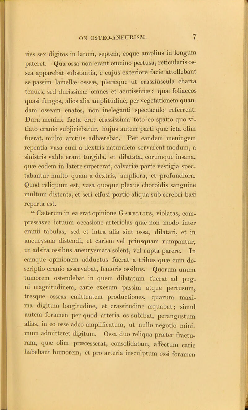 ries sex digitos in latum, septem, eoque amplius in longum pateret. Qua ossa non erant omnino pertusa, reticularis os- sea apparebat substantia, e cujus exteriore facie attollebant se passim lamellae osseae, pleraeque ut crassiuscula charta tenues, sed durissimae omnes et acutissimae: quas foliaceos quasi fungos, alios alia amplitudine, per vegetationem quan- dam osseam enatos, non ineleganti spectaculo referrent. Dura meninx facta erat crassissima toto eo spatio quo vi- tiato cranio subjiciebatur, liujus autem parti quae icta olim fuerat, multo arctius adliasrebat. Per eandem meningem repentia vasa cum a dextris naturalem servarent modum, a sinistris valde erant turgida, et dilatata, eorumque insana, quae eodem in latere supererat, calvarise parte vestigia spec- tabantur multo quam a dextris, ampliora, et profundiora. Quod reliquum est, vasa quoque plexus choroidis sanguine multum distenta, et seri effusi portio aliqua sub cerebri basi reperta est.  Caeterum in ea erat opinione Garellius, violatas, cora- pressasve ictuum occasione arteriolas quae non modo inter cranii tabulas, sed et intra alia sint ossa, dilatari, et in aneurysma distendi, et cariem vel priusquam rumpantur, ut adsita ossibus aneurysmata solent, vel rupta parere. In eamque opinionem adductus fuerat a tribus quae cum de- scriptio cranio asservabat, femoris ossibus. Quorum unum tumorem ostendebat in quem dilatatum fuerat ad pug- ni magnitudinem, carie exesum passim atque pertusum, tresque osseas emittentem productiones, quarum maxi- ma digitum longitudine, et crassitudine a?quabat; simul autem foramen per quod arteria os subibat, perangustum alias, in eo osse adeo ampliflcatum, ut nullo negotio mini- mum admitteret digitum. Ossa duo reliqua prseter fractu- ram, quae olim praecesserat, consolidatam, affectum carie habebant humorem, et pro arteria insculptum ossi foramen