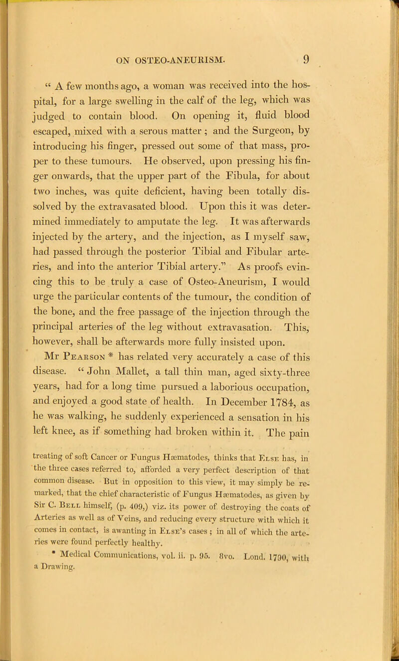  A few months ago, a woman was received into the hos- pital, for a large swelling in the calf of the leg, which was judged to contain blood. On opening it, fluid blood escaped, mixed with a serous matter; and the Surgeon, by introducing his finger, pressed out some of that mass, pro- per to these tumours. He observed, upon pressing his fin- ger onwards, that the upper part of the Fibula, for about two inches, was quite deficient, having been totally dis- solved by the extravasated blood. Upon this it was deter- mined immediately to amputate the leg. It was afterwards injected by the artery, and the injection, as I myself saw, had passed through the posterior Tibial and Fibular arte- ries, and into the anterior Tibial artery. As proofs evin- cing this to be truly a case of Osteo-Aneurism, I would urge the particular contents of the tumour, the condition of the bone, and the free passage of the injection through the principal arteries of the leg without extravasation. This, however, shall be afterwards more fully insisted upon. Mr Peakson * has related very accurately a case of this disease.  John Mallet, a tall thin man, aged sixty-three years, had for a long time pursued a laborious occupation, and enjoyed a good state of health. In December 1784, as he was walking, he suddenly experienced a sensation in his left knee, as if something had broken within it. The pain treating of soft Cancer or Fungus Htematodes, thinks that Else has, in the three cases referred to, afforded a very perfect description of that common disease. But in opposition to this view, it may simply be re- marked, that the chief characteristic of Fungus Hsematodes, as given by Sir C. Bell himself, (p. 409,) viz. its power of destroying the coats of Arteries as well as of Veins, and reducing every structure with which it comes in contact, is awanting in Else's cases ; in all of which the arte- ries were found perfectly healthy. , * Medical Communications, vol. ii. p. 95. 8vo. Lond. 1790, with a Drawing.