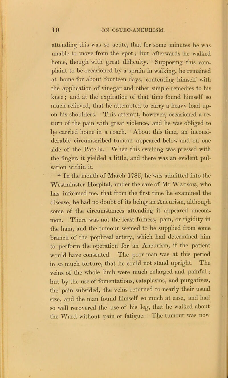 attending this was so acute, that for some minutes he was unable to move from the spot; but afterwards he walked home, though with great difficulty. Supposing this com- plaint to be occasioned by a sprain in walking, he remained at home for about fourteen days, contenting himself \vith the application of vinegar and other simple remedies to his knee; and at the expiration of that time found himself so much relieved, that he attempted to carry a heavy load up- on his shoulders. This attempt, however, occasioned a re- turn of the pain with great violence, and he was obliged to he carried home in a coach. About this time, an inconsi- derable circumscribed tumour appeared below and oti one side of the Patella. When this swelling was pressed with the finger, it yielded a little, and there was an evident pul- sation within it.  In the month of March 1785, he was admitted into the Westminster Hospital, under the care of Mr Watson, who has informed me, that from the first time he examined the disease, he had no doubt of its being an Aneurism, although some of the circumstances attending it appeared uncom- mon. There was not the least fulness, pain, or rigidity in the ham, and the tumour seemed to be supplied from some branch of the popHteal artery, which had determined him to perform the operation for an Aneurism, if the patient would have consented. The poor man was at this period in so much torture, that he could not stand upright. The veins of the whole Hmb were much enlarged and painful; but by the use of fomentations, cataplasms, and purgatives, the pain subsided, the veins returned to nearly their usual size, and the man found himself so much at ease, and had so well recovered the use of his leg, that he walked about the Ward without pain or fatigue. The tumour was now