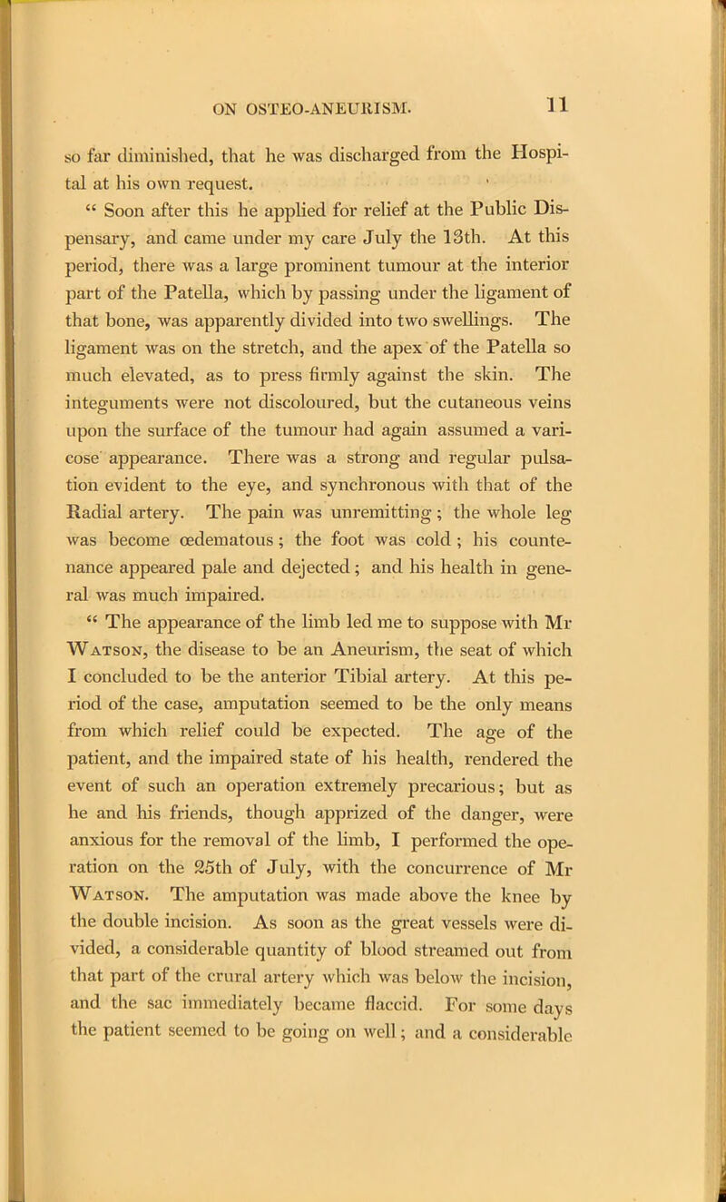n so far diminished, that he was discharged from the Hospi- tal at his own request.  Soon after this he applied for relief at the Public Dis- pensary, and came under my care July the 13th. At this period, there was a large prominent tumour at the interior part of the Patella, which by passing under the ligament of that bone, was apparently divided into two swellings. The ligament was on the stretch, and the apex of the Patella so much elevated, as to press firmly against the skin. The integuments were not discoloured, but the cutaneous veins upon the surface of the tumour had again assumed a vari- cose appearance. There was a strong and regular pulsa^ tion evident to the eye, and synchronous with that of the Radial artery. The pain was unremitting ; the whole leg was become oedematous; the foot was cold ; his counte- nance appeared pale and dejected; and his health in gene- ral was much impaired.  The appearance of the limb led me to suppose with Mr Watson, the disease to be an Aneurism, the seat of which I concluded to be the anterior Tibial artery. At this pe- riod of the case, amputation seemed to be the only means from which relief could be expected. The age of the patient, and the impaired state of his health, rendered the event of such an operation extremely precarious; but as he and his friends, though apprized of the danger, were anxious for the removal of the Hmb, I performed the ope- ration on the 25th of July, with the concurrence of Mr Watson. The amputation was made above the knee by the double incision. As soon as the great vessels were di- vided, a considerable quantity of blood streamed out from that part of the crural artery which was below the incision, and the sac immediately became flaccid. For some days the patient seemed to be going on well; and a considerable
