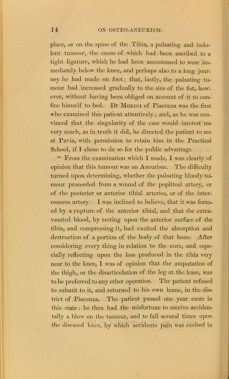 place, or on the spine of the Tibia, a pulsating and indo- lent tumour, the cause of wliich had been ascribed to a tight ligature, which he had been accustomed to wear im- mediately below the knee, and perhaps also to a long jour- ney he had made on foot; that, lastly, the pulsating tu- mour had increased gradually to the size of the fist, how- ever, without having been obliged on account of it to con- fine himself to bed. Dr Morigi of Piacenza was the first who examined this patient attentively; and, as he was con- vinced that the singularity of the case would interest me very much, as in truth it did, he directed the patient to me at Pavia, with permission to retain him in the Practical School, if T chose to do so for the public advantage.  From the examination which I made, I was clearly of opinion that this tumour was an Aneurism. The difficulty turned upon determining, whether the pulsating bloody tu- mour proceeded from a wound of the popliteal artery, or of the posterior or anterior tibial arteries, or of the inter- osseous artery. I was inclined to believe, that it was form- ed by a rupture of the anterior tibial, and that the extra- vasated blood, by resting upon the anterior surface of the tibia, and compressing it, had excited the absorption and destruction of a portion of the body of that bone.- After considering every thing in relation to the cure, and espe- cially reflecting upon the loss produced in the tibia very near to the knee, I was of opinion that the amputation of the thigh, or the disarticulation of the leg at the knee, was to be preferred to any other operation. The patient refused to submit to it, and returned to his own home, in tlie dis- trict of Piacenza. The patient passed one year more in this state: he then had the misfortune to receive acciden- tally a blow on the tumour, and to fall several times upon the diseased knee, by which accidents pain was excited in