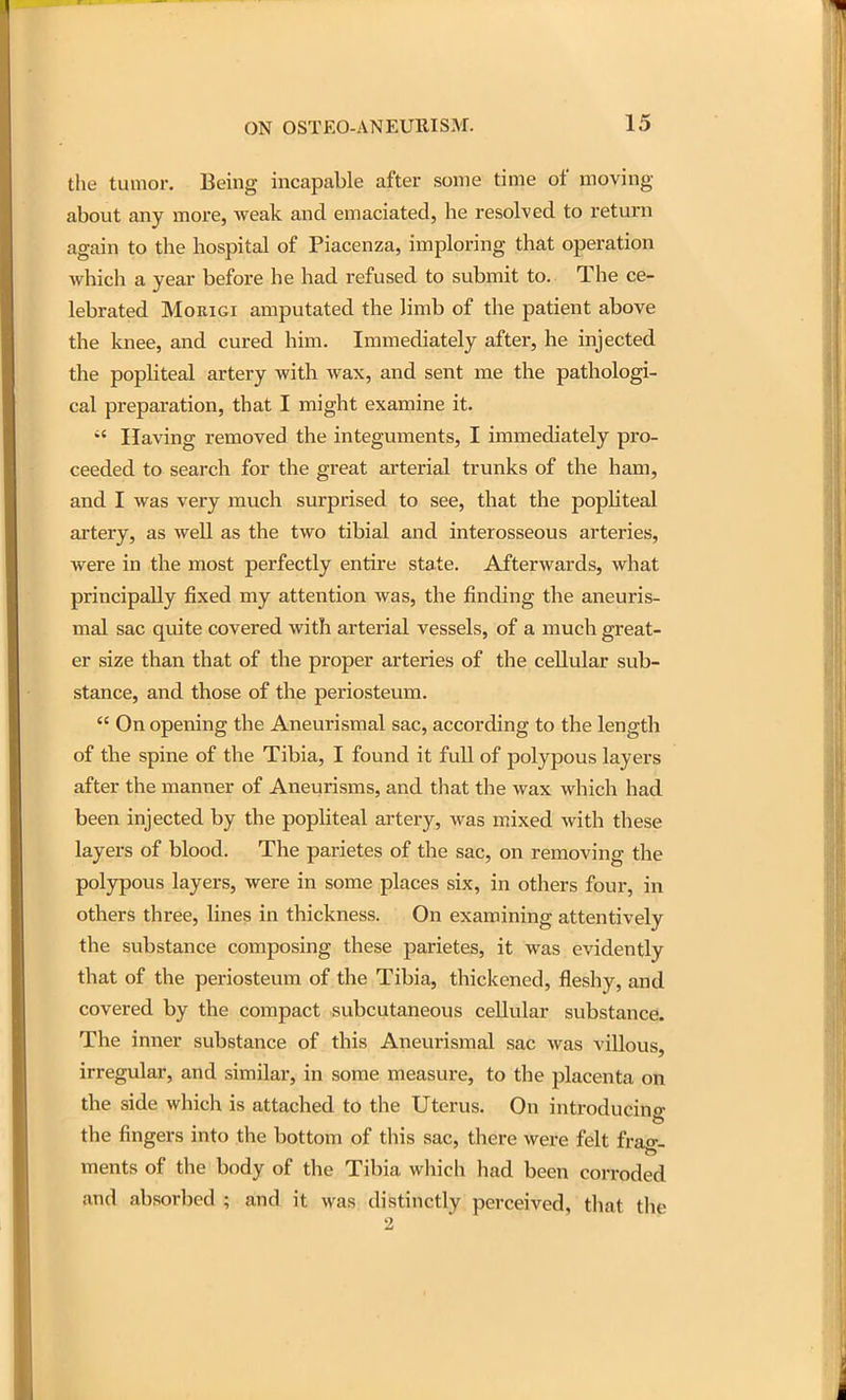 the tumor. Being incapable after some time of moving about any more, weak and emaciated, he resolved to return again to the hospital of Piacenza, imploring that operation which a year before he had refused to submit to. The ce- lebrated MoRiGi amputated the limb of the patient above the knee, and cured him. Immediately after, he injected the popliteal artery with wax, and sent me the pathologi- cal preparation, that I might examine it. Having removed the integuments, I immediately pro- ceeded to search for the great arterial trunks of the ham, and I was very much surprised to see, that the popliteal artery, as well as the two tibial and interosseous arteries, were in the most perfectly entire state. Afterwards, what principally fixed my attention was, the finding the aneuris- mal sac quite covered with arterial vessels, of a much great- er size than that of the proper arteries of the cellular sub- stance, and those of the periosteum.  On opening the Aneurismal sac, according to the length of the spine of the Tibia, I found it full of polypous layers after the manner of Aneurisms, and that the wax which had been injected by the popliteal artery, was mixed with these layers of blood. The parietes of the sac, on removing the polypous layers, were in some places six, in others four, in others three, lines in thickness. On examining attentively the substance composing these parietes, it was evidently that of the periosteum of the Tibia, thickened, fleshy, and covered by the compact subcutaneous cellular substance. The inner substance of this Aneurismal sac was villous irregular, and similar, in some measure, to the placenta on the side which is attached to the Uterus. On introducing the fingers into the bottom of this sac, there were felt frao*- ments of the body of the Tibia which had been corroded and absorbed ; and it was distinctly perceived, tliat the 2