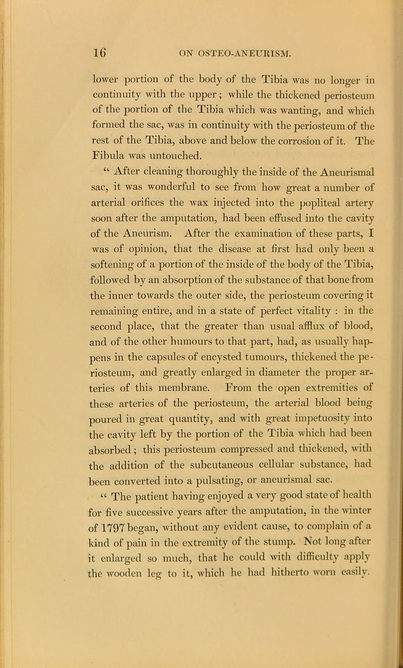 lower portion of the body of the Tibia was no longer in continuity with the upper; while the thickened periosteum of the portion of the Tibia which was wanting, and which formed the sac, was in continuity with the periosteum of the rest of the Tibia, above and below the corrosion of it. The Fibula was untouched.  After cleaning thoroughly the inside of the Aneurismal sac, it was wonderful to see from how great a number of arterial orifices the wax injected into the popliteal artery soon after the amputation, had been effused into the cavity of the Aneurism. After the examination of these parts, I was of opinion, that the disease at first had only been a softening of a portion of the inside of the body of the Tibia, followed by an absorption of the substance of that bone from the inner towards the outer side, the periosteum covering it remaining entire, and in a state of perfect vitahty : in the second place, that the greater than usual afflux of blood, and of the other humours to that part, had, as usually hap- pens in the capsules of encysted tumours, thickened the pe- riosteum, and greatly enlarged in diameter the proper ar- teries of this membrane. From the open extremities of these arteries of the periosteum, the arterial blood being poured in great quantity, and with great impetuosity into the cavity left by the portion of the Tibia which had been absorbed; this periosteum compressed and thickened, with the addition of the subcutaneous cellular substance, had been converted into a pulsating, or aneurismal sac.  The patient having enjoyed a very good state of health for five successive years after the amputation, in the winter of 1797 began, without any evident cause, to complain of a kind of pain in the extremity of the stump. Not long after it enlarged so much, that he could \nth difficulty apply the wooden leg to it, which he had hitherto worn easily.