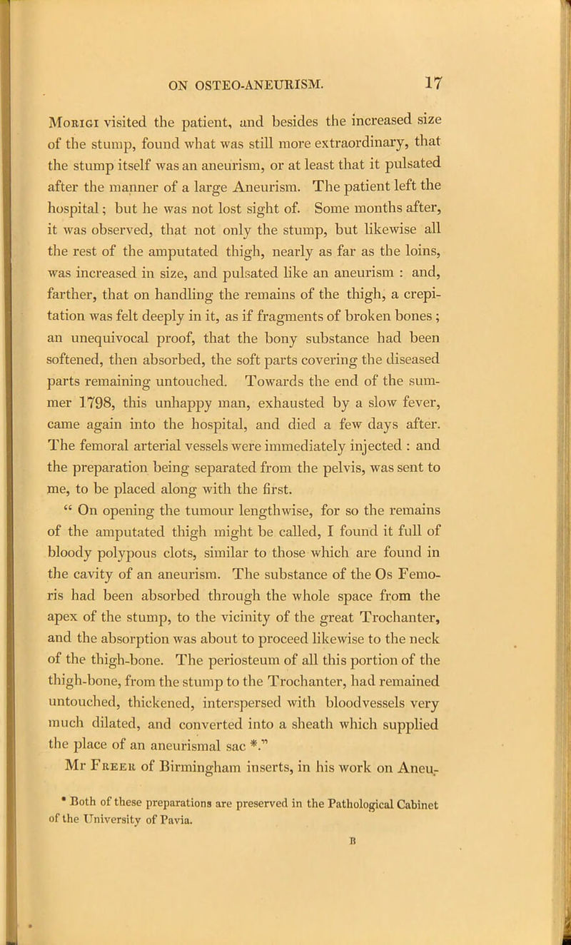 MoRiGi visited the patient, and besides the increased size of the stump, found Avhat was still more extraordinary, that the stump itself was an aneurism, or at least that it pulsated after the manner of a large Aneurism. The patient left the hospital; but he was not lost sight of. Some months after, it was observed, that not only the stump, but likewise all the rest of the amputated thigh, nearly as far as the loins, was increased in size, and pulsated like an aneurism : and, farther, that on handling the remains of the thigh, a crepi- tation was felt deeply in it, as if fragments of broken bones; an unequivocal proof, that the bony substance had been softened, then absorbed, the soft parts covering the diseased parts remaining untouched. Towards the end of the sum- mer 1798, this unhappy man, exhausted by a slow fever, came again into the hospital, and died a few days after. The femoral arterial vessels were immediately injected : and the preparation being separated from the pelvis, was sent to me, to be placed along with the first.  On opening the tumoin: lengthwise, for so the remains of the amputated thigh might be called, I found it full of bloody polypous clots, similar to those which are found in the cavity of an aneurism. The substance of the Os Femo- ris had been absorbed through the whole space from the apex of the stump, to the vicinity of the great Trochanter, and the absorption was about to proceed likewise to the neck of the thigh-bone. The periosteum of all this portion of the thigh-bone, from the stump to the Trochanter, had remained untouched, thickened, interspersed with bloodvessels very much dilated, and converted into a sheath which supplied the place of an aneurisraal sac *. Mr Freer of Birmingham inserts, in his work on Aneu- • Both of these preparations are preserved in the Pathological Cabinet of the University of Pavia. B