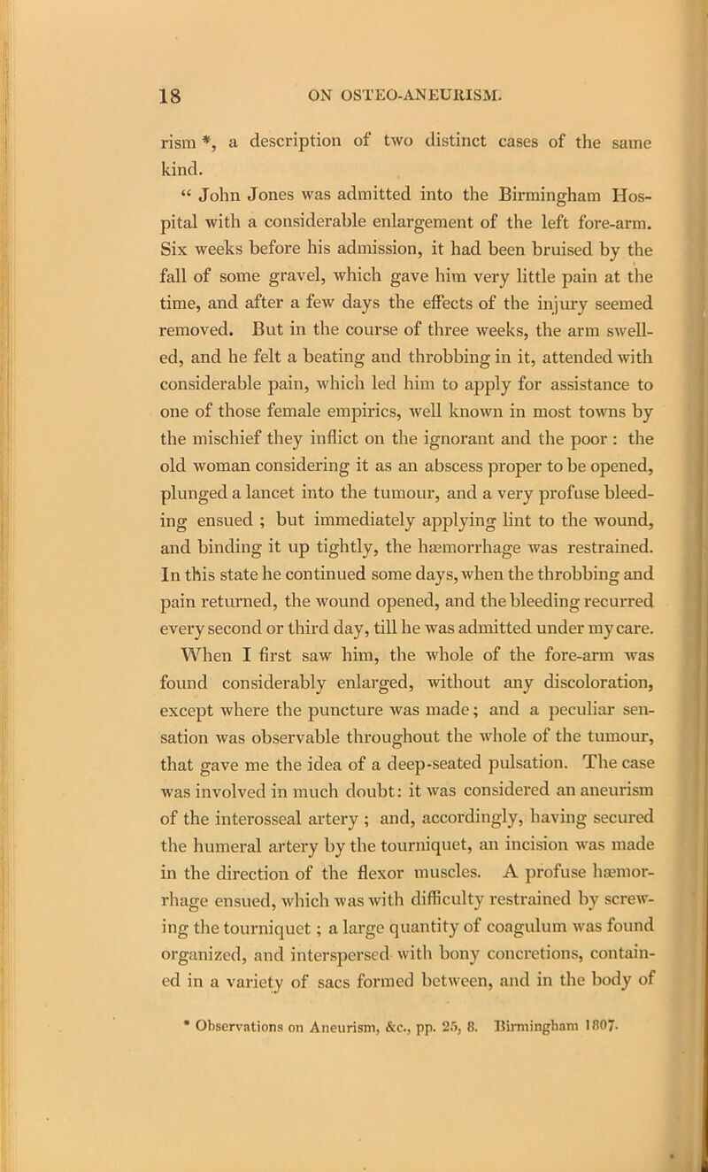 risra *, a description of two distinct cases of the same kind,  John Jones was admitted into the Birmingham Hos- pital with a considerable enlargement of the left fore-arm. Six weeks before his admission, it had been bruised by the fall of some gravel, which gave him very little pain at the time, and after a few days the effects of the injury seemed removed. But in the course of three weeks, the arm swell- ed, and he felt a beating and throbbing in it, attended with considerable pain, which led him to apply for assistance to one of those female empirics, well known in most towms by the mischief they inflict on the ignorant and the poor : the old woman considei'ing it as an abscess proper to be opened, plunged a lancet into the tumour, and a very profuse bleed- ing ensued ; but immediately applying lint to the wound, and binding it up tightly, the haemorrhage was restrained. In this state he continued some days, when the throbbing and pain returned, the wound opened, and the bleeding recurred every second or third day, till he was admitted under my care. When I first saw him, the whole of the fore-arm was found considerably enlarged, without any discoloration, except where the puncture was made; and a peculiar sen- sation was observable throughout the whole of the tumour, that gave me the idea of a deep-seated pulsation. The case was involved in much doubt: it was considered an aneurism of the interosseal artery ; and, accordingly, having secured the humeral artery by the tourniquet, an incision was made in the direction of the flexor muscles. A profuse haemor- rhage ensued, which was with difficulty restrained by screw- ing the tourniquet; a large quantity of coagulum was found organized, and interspersed with bony concretions, contain- ed in a variety of sacs foriTied between, and in the body of • Observations on Aneurism, &c., pp. 25, 8. Rimiinghani 1807.