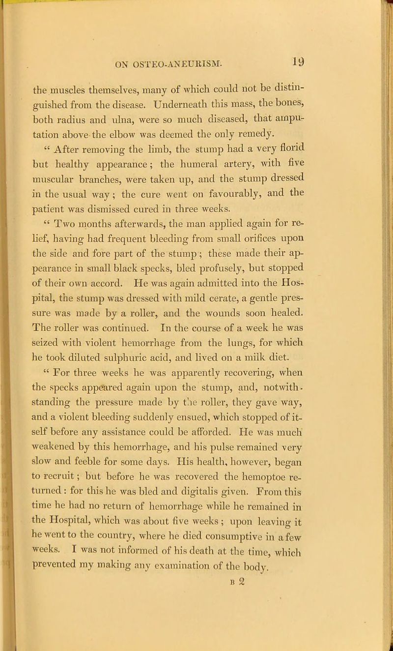 the muscles themselves, many of which could not be distui- guished from the disease. Underneath this mass, the bones, both radius and ulna, were so much diseased, that ampu- tation above the elbow was deemed the only remedy.  After removing the limb, the stump had a very florid but healthy appearance; the humeral artery, with five muscular branches, were taken up, and the stump dressed in the usual way; the cure went on favourably, and the patient was dismissed cured in three weeks.  Two months afterwards, the man applied again for re- lief, having had frequent bleeding from small orifices upon the side and fore part of the stump; these made their ap- pearance in small black specks, bled profusely, but stopped of their own accord. He was again admitted into the Hos- pital, the stump was dressed with mild cerate, a gentle pres- sure was made by a roller, and the wounds soon healed. The roller was continued. In the course of a week he was seized with violent hemorrhage from the lungs, for which he took diluted sulphuric acid, and lived on a milk diet.  For three weeks he was apparently recovering, when the specks appeared again upon the stump, and, notwith- standing the pressure made by tlie roller, they gave way, and a violent bleeding suddenly ensued, which stopped of it- self before any assistance could be afforded. He was much weakened by this hemorrhage, and his pulse remained very slow and feeble for some days. His health, however, began to recruit; but before he was recovered the hemoptoe re- turned : for this he was bled and digitahs given. From this time he had no return of hemorrhage while he remained in the Hospital, which was about five weeks ; upon leaving it he went to the country, where he died consumptive in a few weeks. I was not informed of his death at the time, whicli prevented my making any examination of the body. B 2