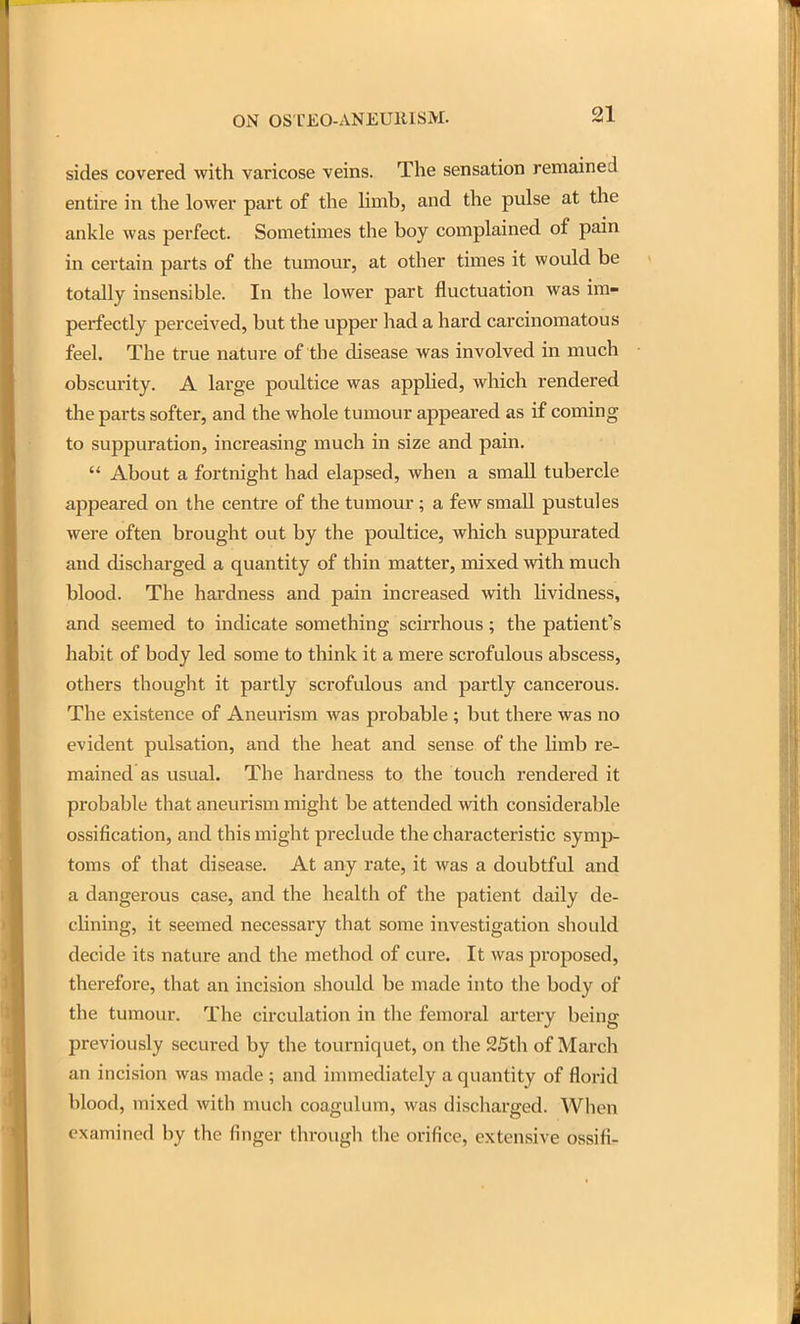 sides covered with varicose veins. The sensation remained entire in the lower part of the limb, and the pulse at the ankle was perfect. Sometimes the boy complained of pain in certain parts of the tumour, at other times it would be totally insensible. In the lower part fluctuation was im- perfectly perceived, but the upper had a hard carcinomatous feel. The true nature of the disease was involved in much obscurity. A large poultice was applied, which rendered the parts softer, and the whole tumour appeared as if coming to suppuration, increasing much in size and pain.  About a fortnight had elapsed, when a small tubercle appeared on the centre of the tumour ; a few small pustules were often brought out by the poultice, which suppurated and discharged a quantity of thin matter, mixed with much blood. The hardness and pain increased with hvidness, and seemed to indicate something scirrhous; the patient's habit of body led some to think it a mere scrofulous abscess, others thought it partly scrofulous and partly cancerous. The existence of Aneurism was probable ; but there was no evident pulsation, and the heat and sense of the Umb re- mained as usual. The hardness to the touch rendered it probable that aneurism might be attended with considerable ossification, and this might preclude the characteristic symp- toms of that disease. At any rate, it was a doubtful and a dangerous case, and the health of the patient daily de- cUning, it seemed necessary that some investigation should decide its nature and the method of cure. It was proposed, therefore, that an incision should be made into the body of the tumour. The circulation in the femoral artery being previously secured by the tourniquet, on the 25th of March an incision was made ; and immediately a quantity of florid blood, mixed with much coagulum, was discharged. When examined by the finger through the orifice, extensive ossifi-