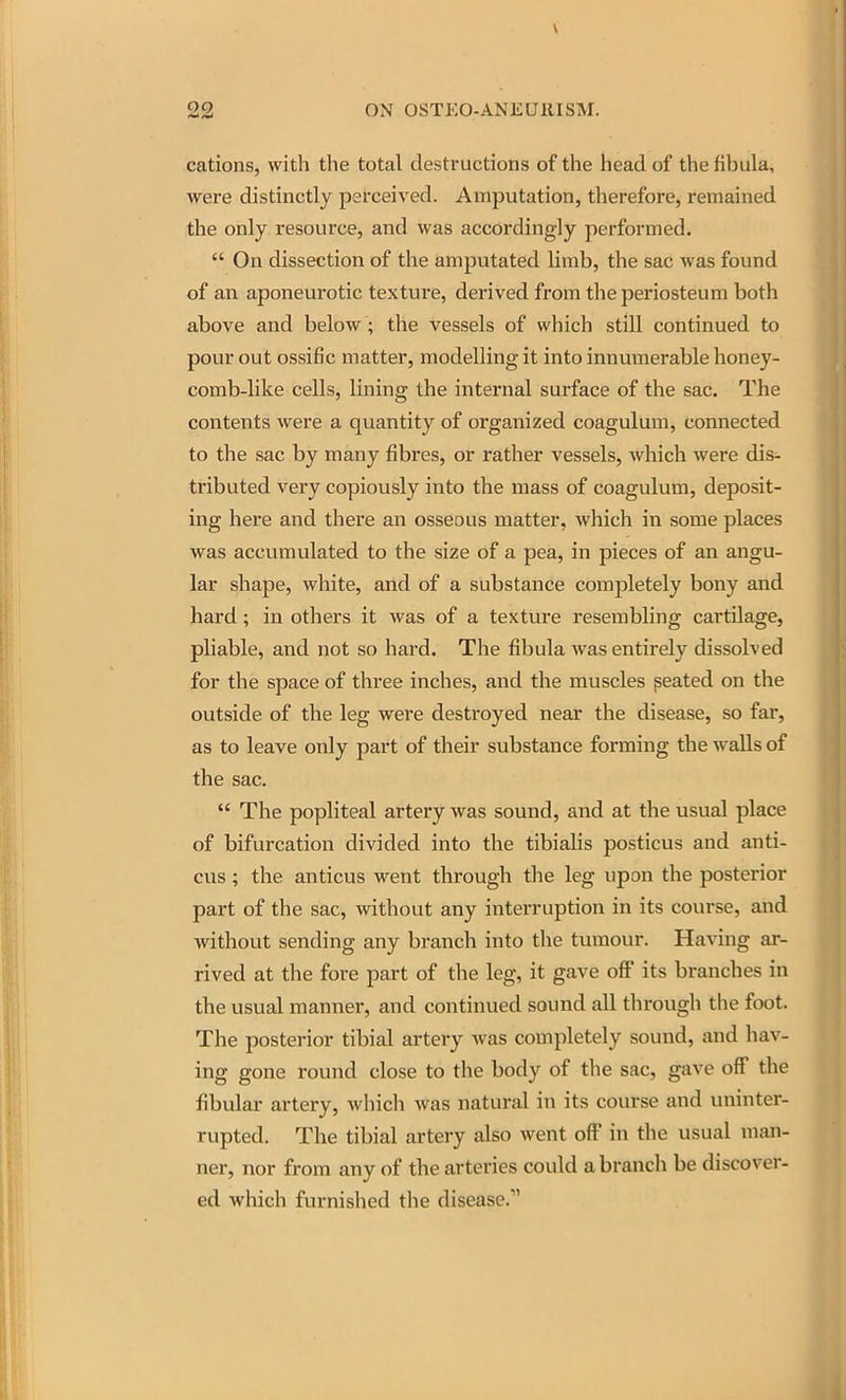 cations, with the total destructions of the head of the fihula, were distinctly perceived. Amputation, therefore, remained the only resource, and was accordingly performed.  On dissection of the amputated limb, the sac was found of an aponeurotic texture, derived from the periosteum both above and below ; the vessels of which still continued to pour out ossific matter, modelling it into innumerable honey- comb-like cells, lining the internal surface of the sac. The contents were a quantity of organized coagulum, connected to the sac by many fibres, or rather vessels, which were dis- tributed very copiously into the mass of coagulum, deposit- ing here and there an osseous matter, which in some places was accumulated to the size of a pea, in pieces of an angu- lar shape, white, and of a substance completely bony and hard; in others it was of a texture resembling cartilage, pliable, and not so hard. The fibula was entirely dissolved for the space of three inches, and the muscles peated on the outside of the leg were destroyed near the disease, so far, as to leave only part of their substance forming the walls of the sac.  The popliteal artery was sound, and at the usual place of bifurcation divided into the tibialis posticus and anti- cus ; the anticus went through the leg upon the posterior part of the sac, without any interruption in its course, and without sending any branch into the tumour. Having ar- rived at the fore part of the leg, it gave off its branches in the usual manner, and continued sound all through the foot. The posterior tibial artery was completely sound, and hav- ing gone round close to the body of the sac, gave off the fibular artery, which was natural in its course and uninter- rupted. The tibial artery also went off in the usual man- ner, nor from any of the arteries could a branch be discover- ed which furnished the disease.