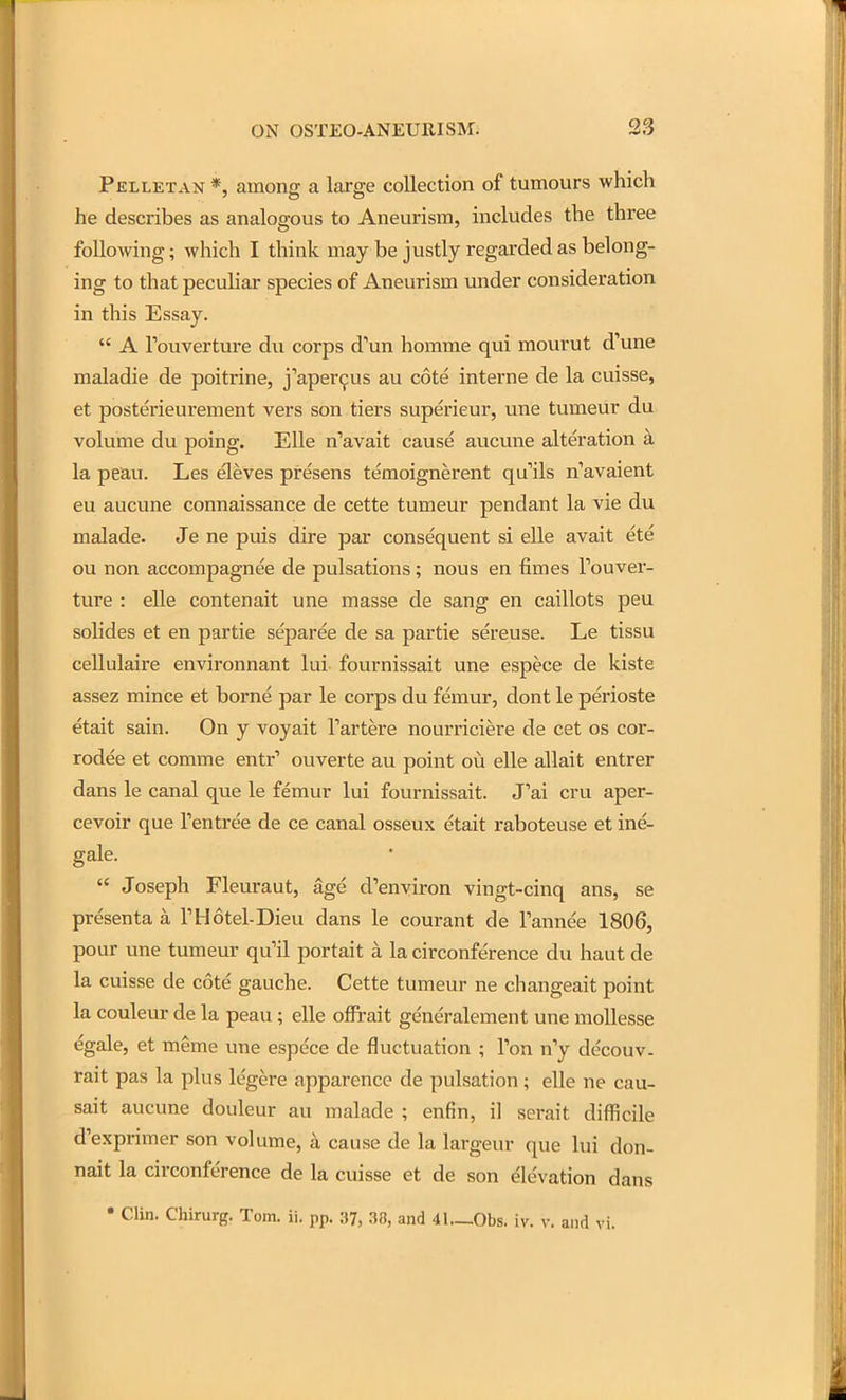 Pelletan *, among a large collection of tumours which he describes as analogous to Aneurism, includes the three following; which I think may be justly regarded as belong- ing to that peculiar species of Aneurism under consideration in this Essay.  A Touverture du corps d'un homme qui mourut d'une maladie de poitrine, j''aper9us au cote interne de la cuisse, et posterieurement vers son tiers superieur, une tumeur du volume du poing. Elle n'avait cause aucune alteration a la peau. Les eleves presens temoignerent quils n'avaient eu aucune connaissance de cette tumeur pendant la vie du malade. Je ne puis dire par consequent si elle avait ete ou non accompagnee de pulsations; nous en flmes Touver- ture : elle contenait une masse de sang en caillots peu solides et en partie separee de sa partie sereuse. Le tissu cellulaire environnant lui fournissait une espece de kiste assez mince et borne par le corps du femur, dont le perioste etait sain. On y voyait Tartere nourriciere de cet os cor- rodee et comme entr' ouverte au point ou elle allait entrer dans le canal que le femur lui fournissait. J'ai cru aper- cevoir que Tentree de ce canal osseux etait raboteuse et ine- gale.  Joseph Fleuraut, age d'environ vingt-cinq ans, se presenta a THotel-Dieu dans le courant de Tannee 1806, pour une tumeur qu'il portait a la circonference du haut de la cuisse de cote gauche. Cette tumeur ne changeait point la couleur de la peau; elle offrait generalement une moUesse egale, et meme vme espece de fluctuation ; Ton n'y decouv. rait pas la plus legere apparence de pulsation; elle ne cau- sait aucune doiileur au malade ; enfin, il serait difficile d'exprimer son volume, a cause de la largeur que lui don- nait la circonference de la cuisse et de son Elevation dans • Clin. Chirurg. Tom. ii. pp. 37, 38, and 41._0bs. iv. v. and vi.