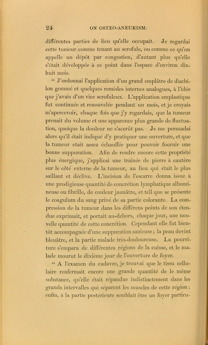 difFerentes parties de lieu qu'elle occupait. Je regardai cette tumeur comme tenant au scrofule, ou comrae ce qu''on appelle un depot par congestion, d'autant plus qu'elle s'etait developpee a ce point dans Tespace d'environ dix- huit mois.  J'ordonnai Tapplication d'un grand emplatre de diachi- lon gomme et quelques remedes internes analogues, a I'idee que j'avais d'un vice scrofuleux. L'application emplastique fut continuee et renouvelee pendant un mois, et je croyais m'apercevoir, chaque fois que j'y regardais, que la turaeur prenait du volume et une apparence plus grande de fluctua- tion, quoique la douleur ne s'accrut pas. Je me persuadai alors qu'il etait indique d'y pratiquer une ouverture, et que la tumeur etait assez echauffee pour pouvoir fournir une bonne suppuration. Afin de rendre encore cette propriete plus energique, j'applicai une trainee de pierre a cautere sur le c6te externe de la tumeur, au lieu qui etait le plus saillant et declive. L'incision de Tescarre donna issue a une prodigieuse quantite de concretion lymphatique albumi- neuse ou fibrille, de couleur jaunatre, et tell que se presente le coagulum du sang prive de sa partie colorante. La com- pression de la tumeur dans les difFerens points de son eten- due exprimait, et portait au-dehors, chaque jour, une nou- velle quantite de cette concretion. Cependant elle fut bien- tot accompagnee d'une suppuration sauieuse; la peau devint bleuatre, et la partie malade tres-douloureuse. La pourri- ture s'empara de differentes regions de la cuisse, et le ma- lade mourut le dixieme jour de Touverture de foyer.  A Texamen du cadavre, je trouvai que le tissu cellu- laire renfermait encore une grande quantite de le nieme substance, qu'elle etait repandue indistinctement dans les grands intervalles qui separent les nuiscles de cette region; enfin, u la partie posterieure semblait etre un foyer particu-