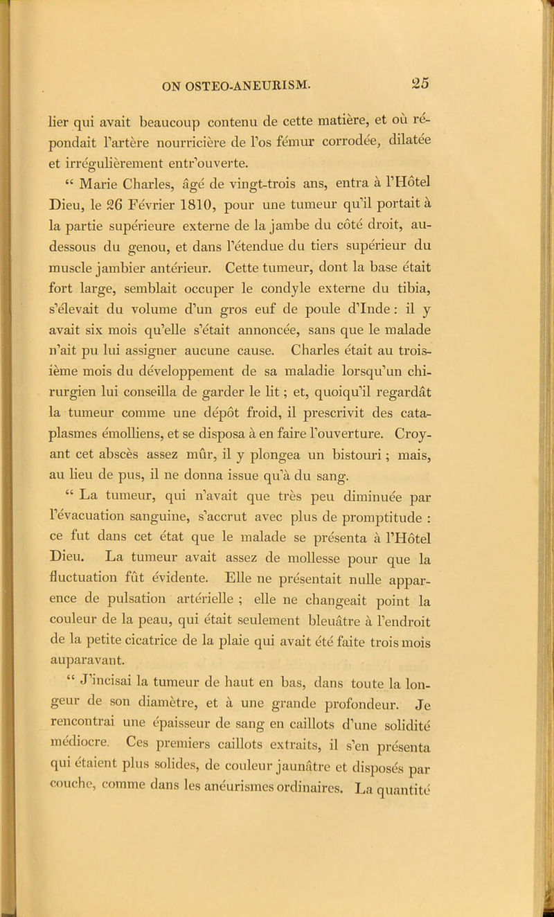 lier qui avait beaucoup contenu de cette matiere, et ou re- pondait Fartere nourriciere de Tos femur corrodee, dilatee et irregulierement entr'ouverte.  Marie Charles, age de vingt-trois ans, entra a THotel Dieu, le 26 Fevrier 1810, pour une tumeur qu'il portait a la partie superieure externa de la jambe du cote droit, au- dessous du genou, et dans Tetendue du tiers superieur du muscle jambier anterieur. Cette tumeur, dont la base etait fort large, semblait occuper le condyle externe du tibia, s'elevait du volume d'un gros euf de poule d'Inde: il y avait six mois qu'elle s'etait annoncee, sans que le malade n'ait pu lui assigner aucune cause. Charles etait au trois- ieme mois du developpement de sa maladie lorsqu'un chi- rurgien lui conseilla de garder le lit; et, quoiqu'il regardat la tumeur comme une depot froid, il prescrivit des cata.- plasmes emolliens, et se disposa a en faire Touverture. Croy- ant cet absces assez mur, il y plongea un bistouri; mais, au lieu de pus, il ne donna issue qu'a du sang.  La tumeur, qui n'avait que tres peu diminuee par I'evacuation sanguine, s'accrut avec plus de promptitude : ce fut dans cet etat que le malade se pre'senta a I'Hotel Dieu. La tumeur avait assez de moUesse pour que la fluctuation fut evidente. EUe ne presentait nuUe appar- ence de pulsation arterielle ; elle ne changeait point la couleur de la peau, qui etait seulement bleuatre a Tendroit de la petite cicatrice de la plaie qui avait ete faite trois mois auparavant.  J'incisai la tumeur de haut en bas, dans toute la lon- geur de son diametre, et a une grande profondeur. Je rencontrai une t'paisseur de sang en caillots d'une solidite mediocre. Ces premiers caillots extraits, il s'en pre'senta qui etaient plus solides, de couleur jaunatre et disposes par couchc, comme dans les aneurismes ordinaires. La quantite