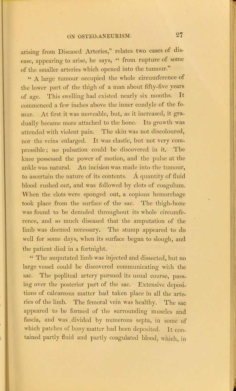 arising from Diseased Arteries, relates two cases of dis- ease, appearing to arise, he says,  from rupture of some of the smaller arteries which opened into the tumour.  A large tumour occupied the whole circumference of the lower part of the thigh of a man about fifty-five years of age. This swelling had existed nearly six months. It commenced a few inches above the inner condyle of the fe- mur. At first it was moveable, but, as it increased, it gra- dually became more attached to the bone. Its growth was attended with violent pain. The skin was not discoloured, nor the veins enlarged. It was elastic, but not very com- pressible; no pulsation could be discovered in it. The knee possessed the power of motion, and the pulse at the ankle was natural. An incision was made into the tumour, to ascertain the nature of its contents. A quantity of fluid blood rushed out, and was followed by clots of coagulum. When the clots were sponged out, a copious hemorrhage took place from the surface of the sac. The thigh-bone was found to be denuded throughout its whole circumfe- rence, and so much diseased that the amputation of the limb was deemed necessary. The stump appeared to do well for some days, when its surface began to slough, and the patient died in a fortnight.  The amputated limb was injected and dissected, but no large vessel could be discovered communicating wiih the sac. The pophteal artery pursued its usual course, pass- ing over the posterior part of the sac. Extensive deposi- tions of calcareous matter had taken place in all the arte- ries of the limb. The femoral vein was healthy. The sac appeared to be formed of the surrounding muscles and fascia, and was .divided by numerous septa, in some of which patches of bony matter had been deposited. It con- tained partly fluid and partly coagulated blood, which, in