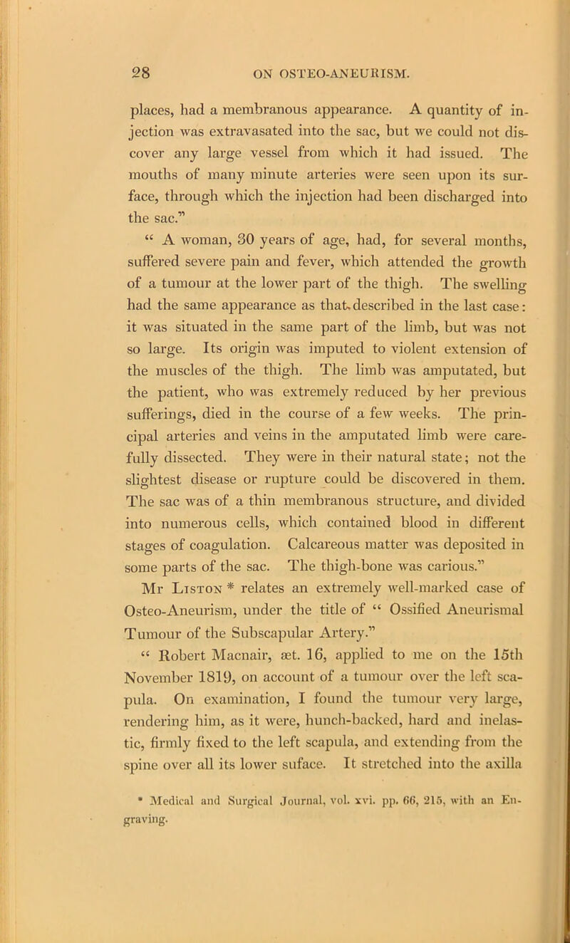 places, had a membranous appearance. A quantity of in- jection was extravasated into the sac, but we could not dis- cover any large vessel from which it had issued. The mouths of many minute arteries were seen upon its sur- face, through which the injection had been discharged into the sac.  A woman, 30 years of age, had, for several months, suffered severe pain and fever, which attended the growth of a tumour at the lower part of the thigh. The swelling had the same appearance as that>described in the last case: it was situated in the same part of the limb, but was not so large. Its origin was imputed to violent extension of the muscles of the thigh. The limb was amputated, but the patient, who was extremely reduced by her previous sufferings, died in the course of a few weeks. The prin- cipal arteries and veins in the amputated limb were care- fully dissected. They were in their natural state; not the slightest disease or rupture could be discovered in them. The sac was of a thin membranous structure, and divided into numerous cells, which contained blood in different stages of coagulation. Calcareous matter was deposited in some parts of the sac. The thigh-bone was carious. Mr LisTON * relates an extremely well-marked case of Osteo-Aneurism, under the title of  Ossified Aneurismal Tumour of the Subscapular Artery.  Robert Macnair, aet. 16, applied to me on the 15th November 1819, on account of a tumour over the left sca- pula. On examination, I found the tumour very large, rendering him, as it were, hunch-backed, hard and inelas- tic, firmly fixed to the left scapula, and extending from the spine over all its lower suface. It stretched into the axilla  Medical and Surgical Journal, vol. xvi. pp. 66, 216, with an En- graving.