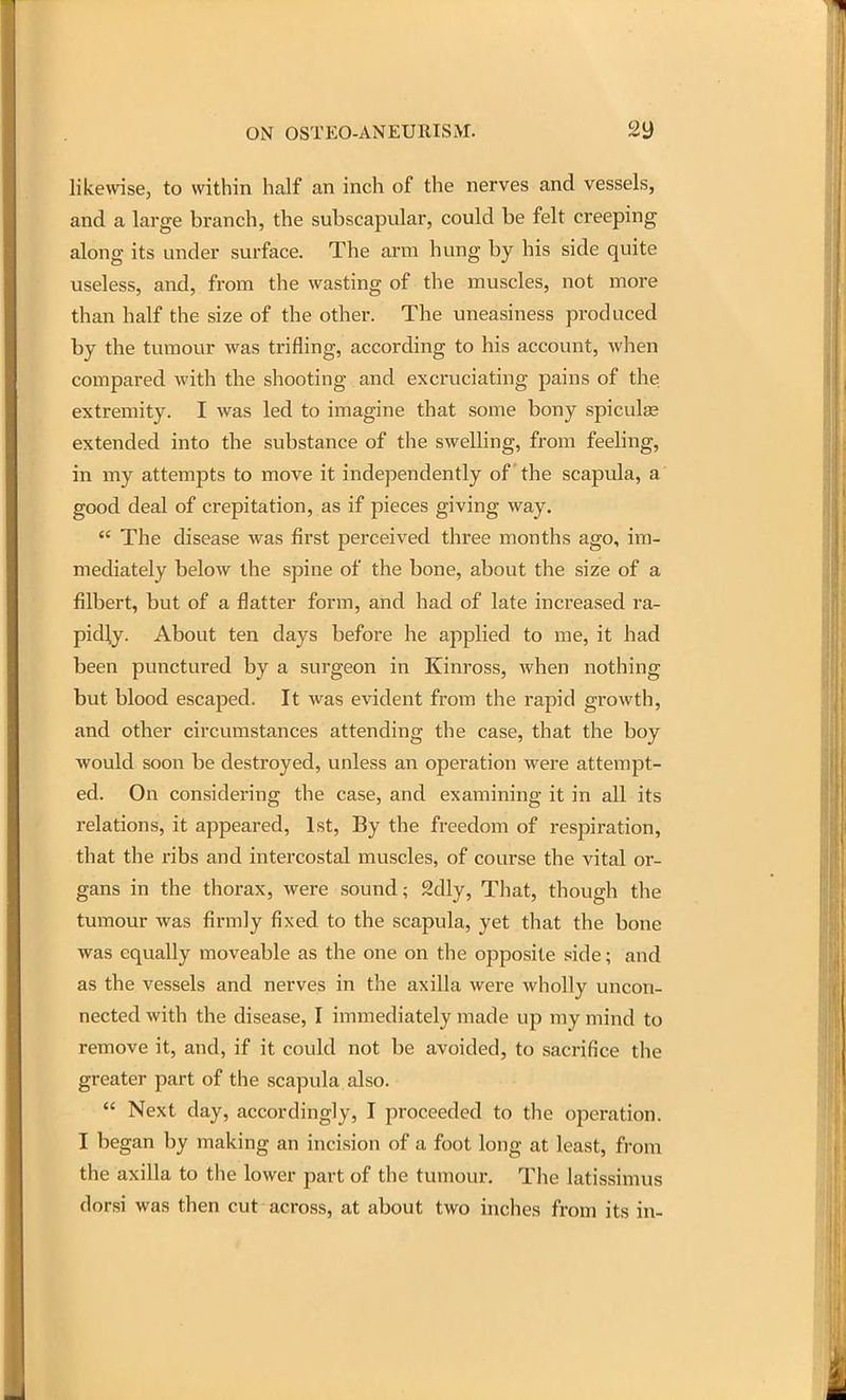 likewse, to within half an inch of the nerves and vessels, and a large branch, the subscapular, could be felt creeping along its under surface. The arm hung by his side quite useless, and, from the wasting of the muscles, not more than half the size of the other. The uneasiness produced by the tumour was trifling, according to his account, when compared with the shooting and excruciating pains of the extremity. I was led to imagine that some bony spicula? extended into the substance of the swelling, from feehng, in my attempts to move it independently of the scapula, a good deal of crepitation, as if pieces giving way.  The disease was first perceived three months ago, im- mediately below the spine of the bone, about the size of a filbert, but of a flatter form, and had of late increased ra- pidly. About ten days before he applied to me, it had been punctured by a surgeon in Kinross, when nothing but blood escaped. It was evident from the rapid growth, and other circumstances attending the case, that the boy would soon be destroyed, unless an operation were attempt- ed. On considering the case, and examining it in all its relations, it appeared, 1st, By the freedom of respiration, that the ribs and intercostal muscles, of course the vital or- gans in the thorax, were sound; 2dly, That, though the tumour was firmly fixed to the scapula, yet that the bone was equally moveable as the one on the opposite side; and as the vessels and nerves in the axilla were wholly uncon- nected with the disease, I immediately made up my mind to remove it, and, if it could not be avoided, to sacrifice the greater part of the scapula also.  Next day, accordingly, I proceeded to the operation. I began by making an incision of a foot long at least, from the axilla to the lower part of the tumour. The latissimus dorsi was then cut across, at about two inches from its in-