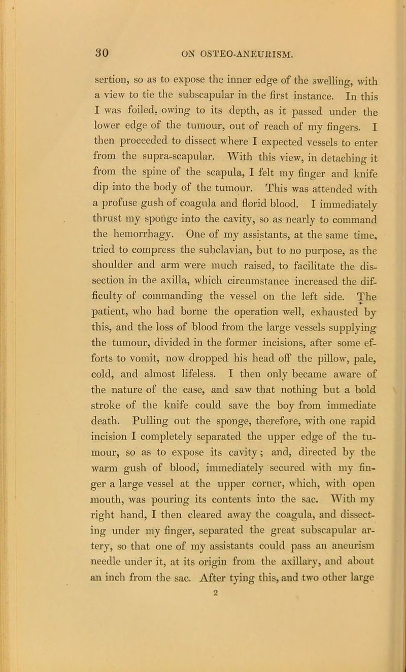 sertion, so as to expose the inner edge of the sweUing, with a view to tie the subscapular in the first instance. In this I was foiled, owing to its depth, as it passed under the lower edge of the tumour, out of reach of my fingers. I then proceeded to dissect where I expected vessels to enter from the supra-scapular. With this view, in detaching it from the spine of the scapula, I felt my finger and knife dip into the body of the tumour. This was attended with a profuse gush of coagula and florid blood. I immediately thrust my sponge into the cavity, so as nearly to command the hemorrhagy. One of my assistants, at the same time, tried to compress the subclavian, but to no purpose, as the shoulder and arm were much raised, to facilitate the dis- section in the axilla, which circumstance increased the dif- ficulty of commanding the vessel on the left side. The patient, who had borne the operation well, exhausted by this, and the loss of blood from the large vessels supplying the tumour, divided in the former incisions, after some ef- forts to vomit, now dropped his head off the pillow, pale, cold, and almost lifeless. I then only became aware of the nature of the case, and saw that nothing but a bold stroke of the knife could save the boy from immediate death. Pulling out the sponge, therefore, with one rapid incision I completely separated the upper edge of the tu- mour, so as to expose its cavity; and, directed by the warm gush of blood, immediately secured with my fin- ger a large vessel at the upper corner, which, with open mouth, was pouring its contents into the sac. With my right hand, I then cleared away the coagula, and dissect- ing under my finger, separated the great subscapular ar- tery, so that one of my assistants could pass an aneurism needle under it, at its origin from the axillary, and about an inch from the sac. After tying this, and two otlier large