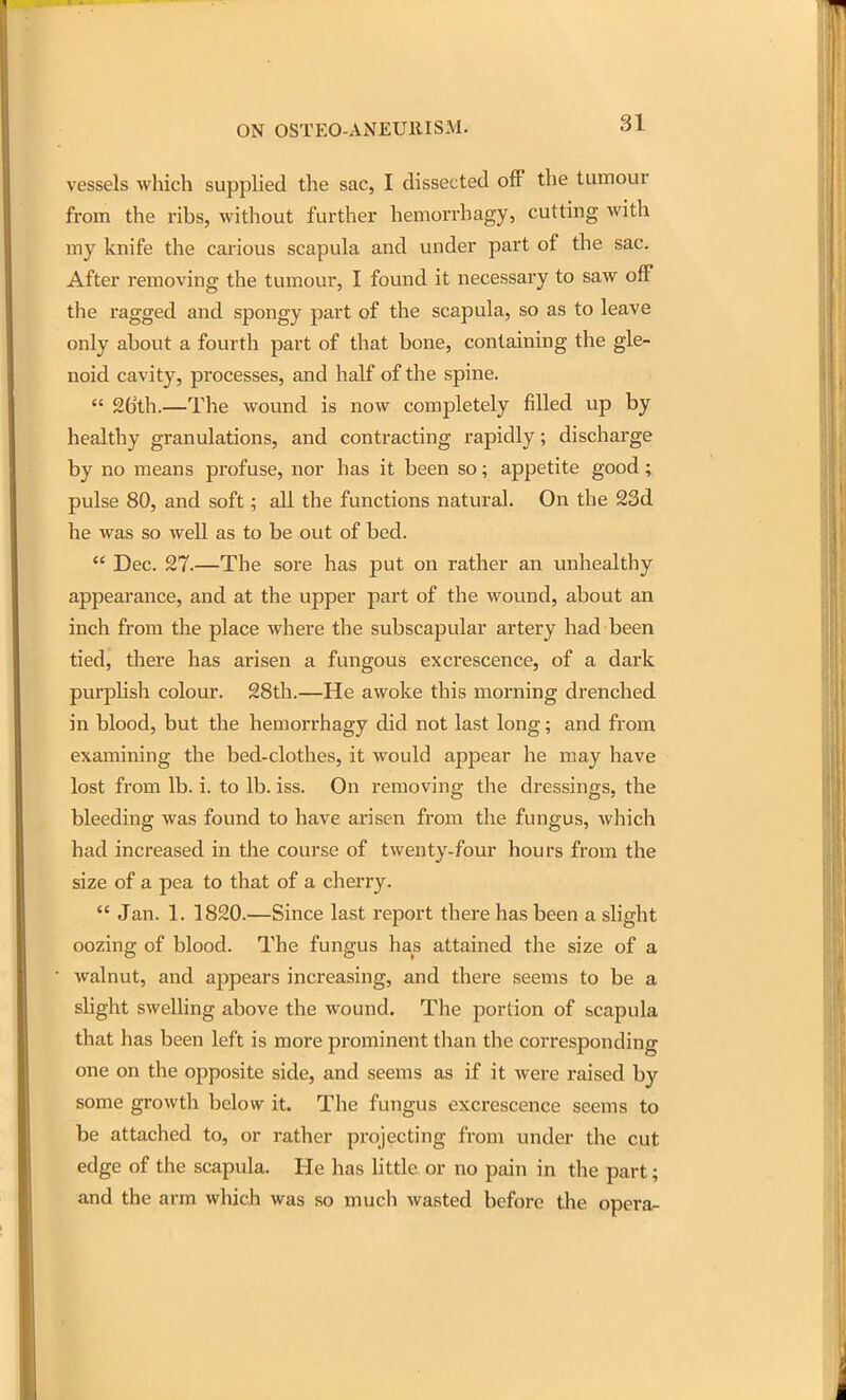 vessels which supplied the sac, I dissected off the tumour from the ribs, without further hemorrhagy, cutting with my knife the carious scapula and under part of the sac. After removing the tumour, I found it necessary to saw off the ragged and spongy part of the scapula, so as to leave only about a fourth part of that bone, containing the gle- noid cavity, processes, and half of the spine.  26th.—The wound is now completely filled up by healthy granulations, and contracting rapidly; discharge by no means profuse, nor has it been so; appetite good; pulse 80, and soft; all the functions natural. On the 23d he was so well as to be out of bed.  Dec. 27.—The sore has put on rather an unhealthy appearance, and at the upper part of the wound, about an inch from the place where the subscapular artery had been tied, there has arisen a fungous excrescence, of a dark purplish colour. 28th.—He awoke this morning drenched in blood, but the hemorrhagy did not last long; and from examining the bed-clothes, it would appear he may have lost from lb. i. to lb. iss. On removing the dressings, the bleeding was found to have arisen from the fungus, which had increased in the course of twenty-four hours from the size of a pea to that of a cherry.  Jan. 1. 1820.—Since last report there has been a slight oozing of blood. The fungus has attained the size of a walnut, and appears increasing, and there seems to be a shght swelling above the wound. The portion of scapula that has been left is more prominent than the corresponding one on the opposite side, and seems as if it were raised by some growth below it. The fungus excrescence seems to be attached to, or rather projecting from under the cut edge of the scapula. He has little or no pain in the part; and the arm which was so much wasted before the opera-