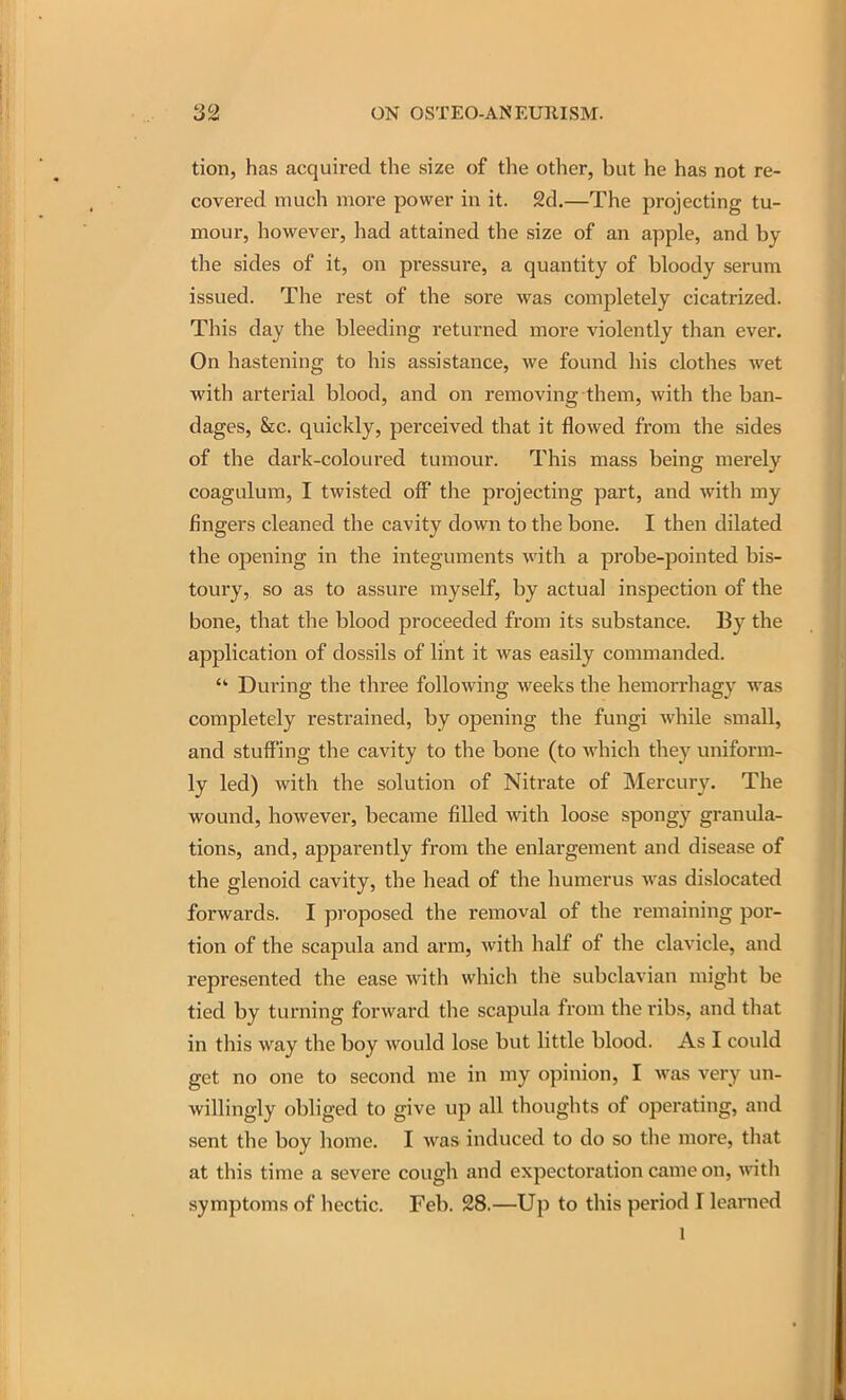 tion, has acquired the size of the other, but he has not re- covered much more power in it. 2d.—The projecting tu- mour, however, had attained the size of an apple, and by the sides of it, on pressure, a quantity of bloody serum issued. The rest of the sore was completely cicatrized. This day the bleeding returned more violently than ever. On hastening to his assistance, we found his clothes wet with arterial blood, and on removing them, with the ban- dages, &c. quickly, perceived that it flowed from the sides of the dark-coloured tumour. This mass being merely coagulum, I twisted off the projecting part, and with my fingers cleaned the cavity down to the bone. I then dilated the opening in the integuments with a probe-pointed bis- toury, so as to assure myself, by actual inspection of the bone, that the blood proceeded from its substance. By the application of dossils of lint it was easily commanded. • During the three following weeks the hemorrhagy was completely restrained, by opening the fungi while small, and stuffing the cavity to the bone (to which they uniform- ly led) with the solution of Nitrate of Mercury. The wound, however, became filled with loose spongy granula- tions, and, apparently from the enlargement and disease of the glenoid cavity, the head of the humerus was dislocated forwards. I proposed the removal of the remaining por- tion of the scapula and arm, with half of the clavicle, and represented the ease with which the subclavian might be tied by turning forward the scapula from the ribs, and that in this way the boy would lose but little blood. As I could get no one to second me in my opinion, I was very un- wiUingly obliged to give up all thoughts of operating, and sent the boy home. I was induced to do so tlie more, tliat at this time a severe cough and expectoration came on, with symptoms of hectic. Feb. 28.—Up to this period I learned 1