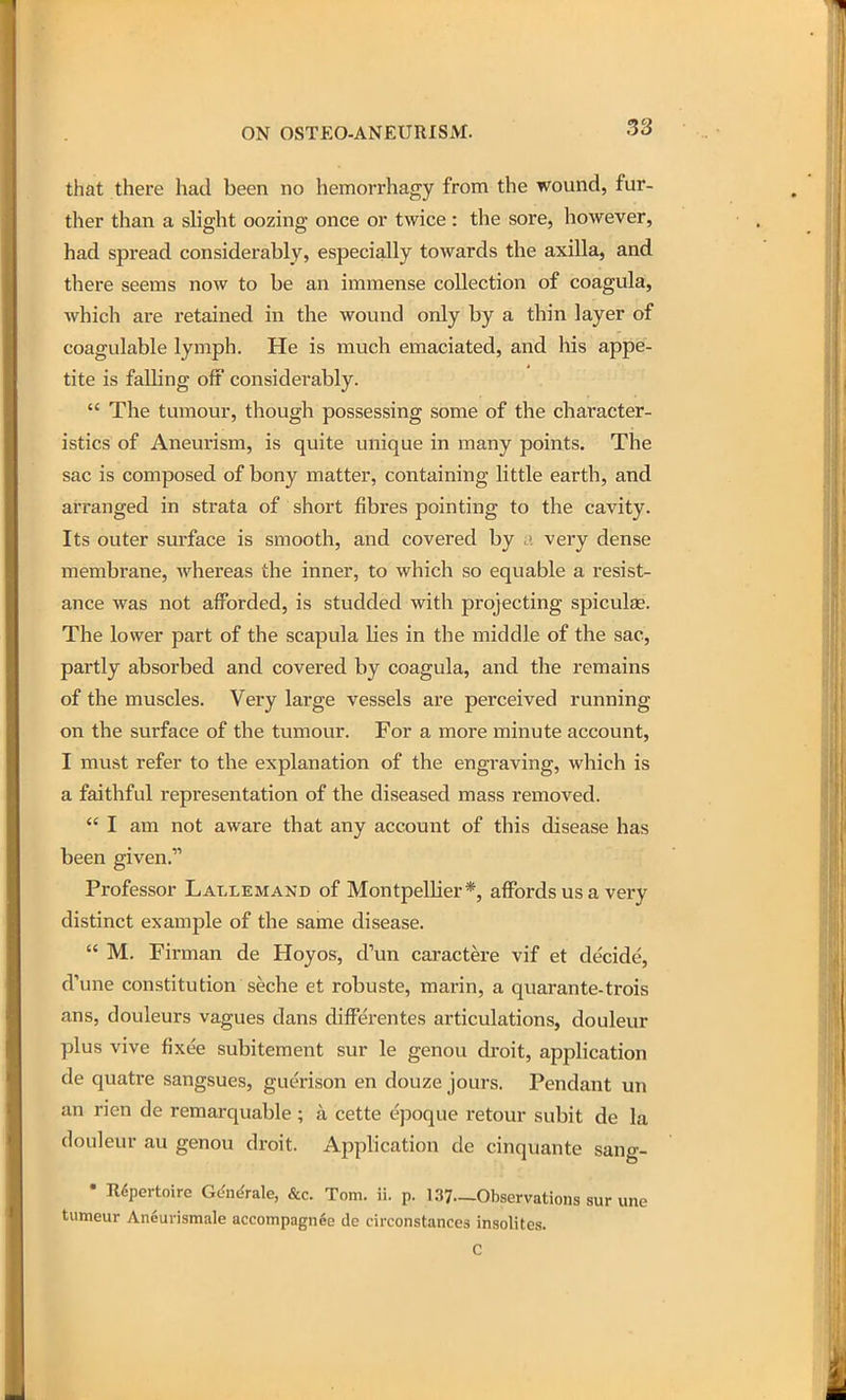 that there had been no hemorrhagy from the wound, fur- ther than a slight oozing once or twice: the sore, however, had spread considerably, especially toAvards the axilla, and there seems now to be an immense collection of coagula, which are retained in the wound only by a thin layer of coagulable lymph. He is much emaciated, and his appe- tite is falling off considerably.  The tumour, though possessing some of the character- istics of Aneurism, is quite unique in many points. The sac is composed of bony matter, containing little earth, and arranged in strata of short fibres pointing to the cavity. Its outer surface is smooth, and covered by very dense membrane, whereas the inner, to which so equable a resist- ance was not afforded, is studded with projecting spiculas. The lower part of the scapula lies in the middle of the sac, partly absorbed and covered by coagula, and tlie remains of the muscles. Very large vessels are perceived running on the surface of the tumour. For a more minute account, I must refer to the explanation of the engraving, which is a faithful representation of the diseased mass removed.  I am not aware that any account of this disease has been given. Professor Lallemand of Montpellier*, affords us a very distinct example of the same disease.  M. Firman de Hoyos, d'un caractere vif et decide, d'une constitution seche et robuste, marin, a quarante-trois ans, douleurs vagues dans differentes articulations, douleur plus vive fixee subitement sur le genou droit, application de quatre sangsues, guerison en douze jours. Pendant un an rien de reraarquable; a cette epoque retour subit de la douleur au genou droit. Application de cinquante sang- • Repertoire G^n^rale, &c. Tom. ii. p. 137—Observations sur une tumeur An6urismale accompagnge de circonstances insoHtes. C