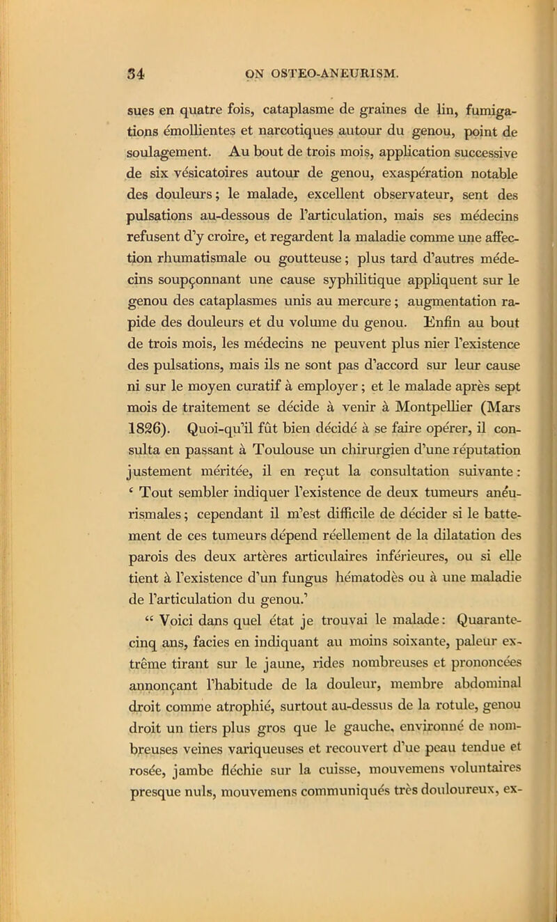 sues en quatre fois, cataplasme de graines de lin, fumiga- tio;is emollientes et narcotiques autour du genou, point de soulagement. Au bout de trois mois, application successive de six vesicatoires autour de genou, exasperation notable des douleurs; le malade, excellent observateur, sent des pulsations au-dessous de Tarticulation, mais ses medecins refusent d'y croire, et regardent la maladie conune une affec- tion rhumatismale ou goutteuse; plus tard d'autres mede- cins soup^onnant une cause syphilitique appliquent sur le genou des cataplasmes unis au mercure; augmentation ra- pide des douleurs et du volume du genou. Enfin au bout de trois mois, les medecins ne peuvent plus nier Texistence des pulsations, mais ils ne sont pas d'accord sur leur cause ni sur le moyen curatif a employer; et le malade apres sept mois de traitement se decide a venir a Montpellier (Mars 1826). Quoi-qu'il fut bien decide a se faire operer, il con- sulta en passant a Toulouse un chirurgien d'une reputation justement meritee, il en re9ut la consultation suivante: ' Tout sembler indiquer Texistence de deux tumeurs aneu- rismales; cependant il m'est difficile de decider si le batte- ment de ces tumeurs depend reellement de la dilatation des parois des deux arteres articulaires inferieures, ou si elle tient k Texistence d'un fungus hematodes ou a une maladie de Tarticulation du genou.'  Voici dans quel etat je trouvai le malade: Quarante- cinq ans, facies en indiquant au moins soixante, paleur ex- treme tirant sur le jaune, rides nombreuses et prononcees annon9ant Thabitude de la douleur, membre abdominal droit comme atrophic, surtout au-dessus de la rotule, genou droit un tiers plus gros que le gauche, environne de nom- breuses veines variqueuses et reconvert d'ue peau tendue et rosee, jambe fle'chie sur la cuisse, mouvemens voluntaires presque nuls, mouvemens communiques trcs douloureux, ex-