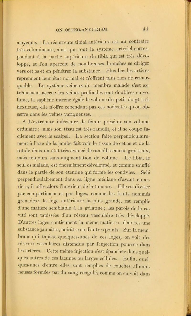 moyenne. La recurrente tibial anterieure est au contraire tres voliimineuse, ainsi que tout le systeme arteriel corres- pondant k la partie superieure du tibia qui est tres deve- loppe, et Ton aper9oit de nombreuses branches se diriger vers cet os et en penetrer la substance. Plus bas les arteres reprennent leur etat normal et n'offrent plus rien de remar- quable. Le systeme veineux du membre malade s'est ex- tremement accru; les veines profondes sont doublees en vo- lume, la saphene interne egale le volume du petit doigt tres flexueuse, eUe n'offre cependant pas ces nodosites qu'on ob- serve dans les veines variqueuses.  L'extremite inferieure de femur presente son volume ordinaire; mais son tissu est tres ramolli, et il se coupe fa- cilement avec le scalpel. La section faite perpendiculaire- ment a Taxe de la jambe fait voir le tissue de cet os et de la rotule dans un etat tres avance de ramollissement graisseux, mais toujours sans augmentation de volume. Le tibia, le seul OS malade, est enormement developpe, et comme souffle dans le partie de son etendue qui forme les condyles. Scie perpendiculairement dans sa ligne mediane d'avant en ar- riere, il ofFre alors Finterieur de la tumeur. Elle est divisee par compartimens et par loges, comme les fruits nommes grenades; la loge anterieure la plus grande, est remplie d'une matiere semblable a la gelatine; les parois de la ca- vite sont tapissees d'un reseau vasculaire tres developpe. D'autres loges contiennent la meme matiere ; d'autres une substance jaunatre, noiratre en d'autres points. Sur la mem- brane qui tapisse quelques-unes de ces loges, on voit des reseaux vasculaires distendus par Tinjection poussee dans les arteres. Cette meme injection sest epanchee dansquel- ques autres de ces lacunes ou larges cellules. Enfin, quel- ques-unes d'entre elles sont remplies de couches albumi- neuses formees par du sang coagule, comme on en voit dans