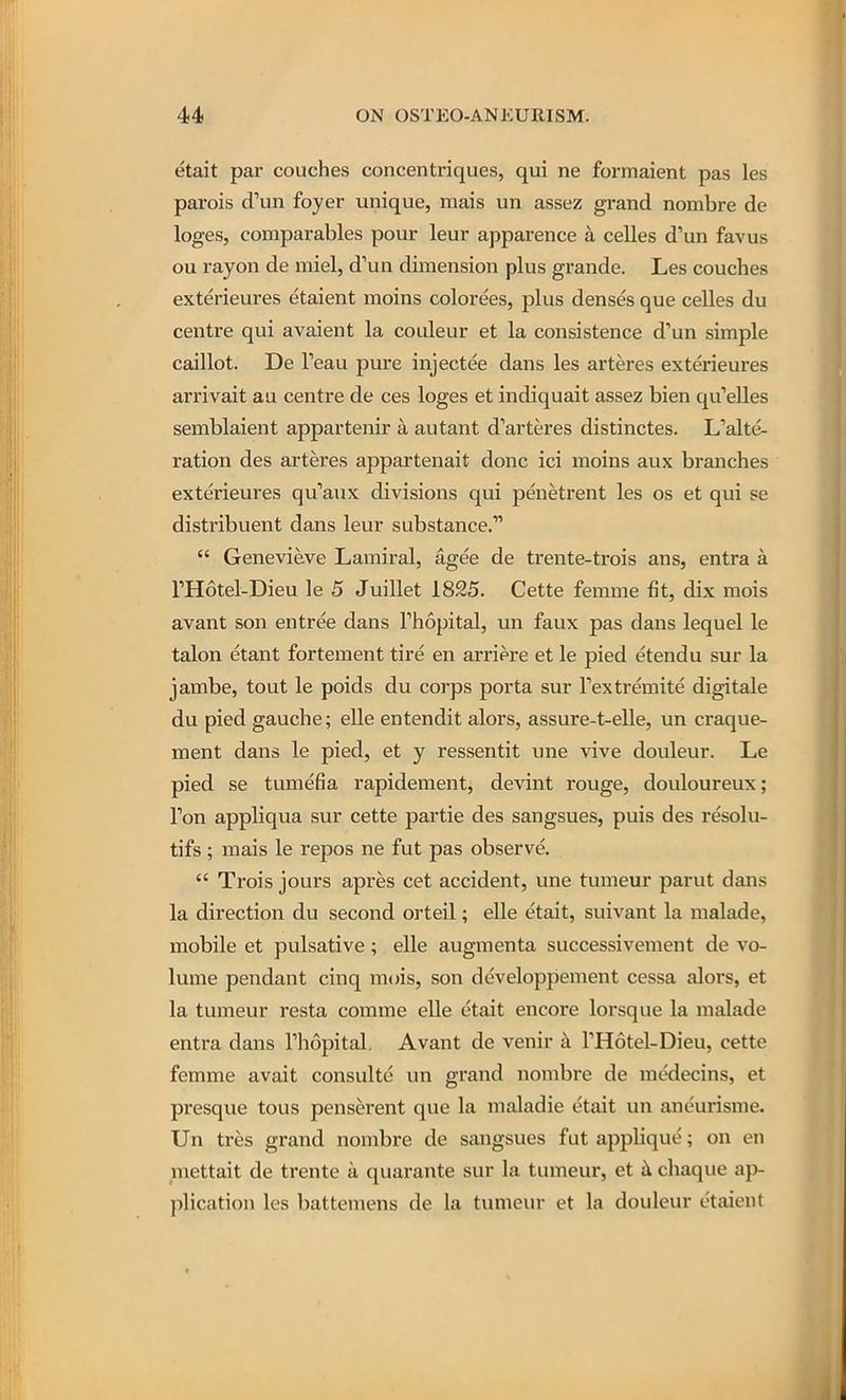 etait par couches concentriques, qui ne formaient pas les parois d'un foyer unique, mais un assez grand nombre de loges, comparables pour leur apparence a celles d'un favus ou rayon de miel, d'un dimension plus grande. Les couches exterieures etaient moins colorees, plus denses que celles du centre qui avaient la couleur et la consistence d'un simple caillot. De Teau pure injectee dans les arteres exterieures arrivait au centre de ces loges et indiquait assez bien qu'elles semblaient appartenir a autant d'arteres distinctes. L'alte- ration des arteres appartenait done ici moins aux branches exterieures qu'aux divisions qui penetrent les os et qui se distribuent dans leur substance.  Genevieve Lamiral, agee de trente-trois ans, entra a THotel-Dieu le 5 Juillet 1825. Cette femme fit, dix mois avant son entree dans Thopital, un faux pas dans lequel le talon etant fortement tire en arriere et le pied etendu sur la jambe, tout le poids du corps porta sur Textremite digitale du pied gauche; elle entendit alors, assure-t-elle, un craque- ment dans le pied, et y ressentit une vive douleur. Le pied se tumefia rapidement, devint rouge, douloureux; Ton appliqua sur cette partie des sangsues, puis des resolu- tifs ; mais le repos ne fut pas observe.  Trois jours apres cet accident, une tumeur parut dans la direction du second orteil; elle etait, suivant la malade, mobile et pulsative; elle augmenta successivement de vo- lume pendant cinq mois, son developpement cessa alors, et la tumeur resta comme elle etait encore lorsque la malade entra dans Thopital. Avant de venir k THotel-Dieu, cette femme avait consulte un grand nombre de medecins, et presque tous penserent que la maladie etait un aneurisme. Un tres grand nombre de sangsues fut applique; on en mettait de trente a quarante sur la tumeur, et b. chaque ap- plication les battemens de la tumeur et la douleur etaient